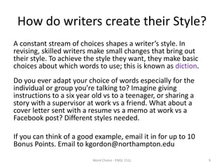 How do writers create their Style?
A constant stream of choices shapes a writer’s style. In
revising, skilled writers make small changes that bring out
their style. To achieve the style they want, they make basic
choices about which words to use; this is known as diction.
Do you ever adapt your choice of words especially for the
individual or group you’re talking to? Imagine giving
instructions to a six year old vs to a teenager, or sharing a
story with a supervisor at work vs a friend. What about a
cover letter sent with a resume vs a memo at work vs a
Facebook post? Different styles needed.
If you can think of a good example, email it in for up to 10
Bonus Points. Email to kgordon@northampton.edu
Word Choice - ENGL 151L 9
 