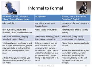 Informal to Formal
Informal, casual, colloquial,
“slang” from different times
In between Formal, fancy, dressed up,
“standard” English
crib, pad, digs* my place, apartment,
house, home
residence, place of residence,
abode*
foot it, hoof it, pound the
sidewalk, burn the shoe leather
walk, take a walk, stroll Perambulate, amble, sashay,
mosey
Rad, bad, mad cool, slaying,
snatched, neat-o, boss*
Awesome, amazing, very
impressive, marvelous
Bodacious (slang tho?),
stupendous, prodigious
*Colloquial words tend to go in and
out of style. As with clothes, people
may want to be in style with their
words too. So they update their
lingo.
Advice: Know your audience. Use
slang when your readers/listeners
can relate.
In between words may be
most common for us, but
creative writers try for a
more distinct style. This can
make them harder, but also
more rewarding. They’re
trying to do more with each
word.
*Some formal words may also be
unusual.
Advice: Use words you know, but
read widely and know more!
Revise with dictionary and
Thesaurus, looking for the just-
right word to capture your
thought.
Word Choice - ENGL 151L 10
 