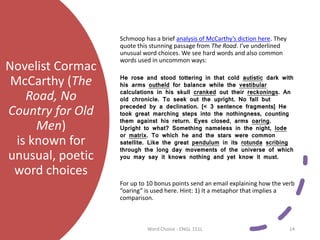 Novelist Cormac
McCarthy (The
Road, No
Country for Old
Men)
is known for
unusual, poetic
word choices
Schmoop has a brief analysis of McCarthy’s diction here. They
quote this stunning passage from The Road. I’ve underlined
unusual word choices. We see hard words and also common
words used in uncommon ways:
He rose and stood tottering in that cold autistic dark with
his arms outheld for balance while the vestibular
calculations in his skull cranked out their reckonings. An
old chronicle. To seek out the upright. No fall but
preceded by a declination. [< 3 sentence fragments] He
took great marching steps into the nothingness, counting
them against his return. Eyes closed, arms oaring.
Upright to what? Something nameless in the night, lode
or matrix. To which he and the stars were common
satellite. Like the great pendulum in its rotunda scribing
through the long day movements of the universe of which
you may say it knows nothing and yet know it must.
For up to 10 bonus points send an email explaining how the verb
“oaring” is used here. Hint: 1) It a metaphor that implies a
comparison.
Word Choice - ENGL 151L 14
 