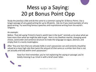 Mess up a Saying:
20 pt Bonus Point Opp
Study the previous slide and do the same to a common saying for 10 Bonus Points. Use a
longer passage of very good writing for up to 20 points. Ask me if you need examples of very
good writing. Try searching famous speeches and inspirational writing from the world’s
religions.
An example:
Before. That old saying “A bird in hand is worth two in the bush” reminds us to value what we
have more than what we might be able to get. Here is my Owellian rewrite, changing word
choice, word order and sentence structure to make the language so vague, abstract, and
empty that it is nearly meaningless:
After “Any one item that one already holds in one’s possession can and certainly should be
valued at a more high rate than twice the amount of that same or a similar item that is not
yet actually and fully within one’s possession.”
Have fun! And remember, you’re not explaining the saying or passage; you’re
totally messing it up. Email in with a brief cover letter.
Word Choice - ENGL 151L 16
 