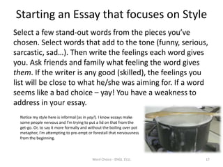 Starting an Essay that focuses on Style
Select a few stand-out words from the pieces you’ve
chosen. Select words that add to the tone (funny, serious,
sarcastic, sad…). Then write the feelings each word gives
you. Ask friends and family what feeling the word gives
them. If the writer is any good (skilled), the feelings you
list will be close to what he/she was aiming for. If a word
seems like a bad choice – yay! You have a weakness to
address in your essay.
Word Choice - ENGL 151L 17
Notice my style here is informal (as in yay!). I know essays make
some people nervous and I’m trying to put a lid on that from the
get-go. Or, to say it more formally and without the boiling over pot
metaphor, I’m attempting to pre-empt or forestall that nervousness
from the beginning.
 