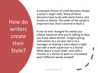 How do
writers
create
their
Style?
A constant stream of small decisions shapes
a writer’s larger style. Many of these
decisions have to do with word choice, also
known as diction. The order of the words is
important too; that’s covered in Style 2.
If you’ve ever changed the words you
choose based on who you’re talking to then
you know about diction. Imagine giving
instructions to a six year old vs to a
teenager, or sharing a story about a night
out with a work supervisor vs a friend.
What about a cover letter sent with a
resume vs a memo at work vs a Facebook
post? Different words needed!
Word Choice - ENGL 151L 8
 