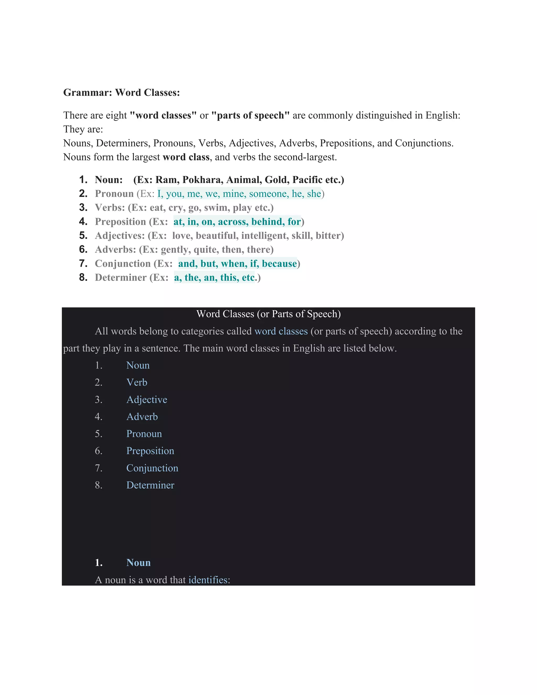 Grammar: Word Classes:
There are eight "word classes" or "parts of speech" are commonly distinguished in English:
They are:
Nouns, Determiners, Pronouns, Verbs, Adjectives, Adverbs, Prepositions, and Conjunctions.
Nouns form the largest word class, and verbs the second-largest.
1. Noun: (Ex: Ram, Pokhara, Animal, Gold, Pacific etc.)
2. Pronoun (Ex: I, you, me, we, mine, someone, he, she)
3. Verbs: (Ex: eat, cry, go, swim, play etc.)
4. Preposition (Ex: at, in, on, across, behind, for)
5. Adjectives: (Ex: love, beautiful, intelligent, skill, bitter)
6. Adverbs: (Ex: gently, quite, then, there)
7. Conjunction (Ex: and, but, when, if, because)
8. Determiner (Ex: a, the, an, this, etc.)
Word Classes (or Parts of Speech)
All words belong to categories called word classes (or parts of speech) according to the
part they play in a sentence. The main word classes in English are listed below.
1. Noun
2. Verb
3. Adjective
4. Adverb
5. Pronoun
6. Preposition
7. Conjunction
8. Determiner
1. Noun
A noun is a word that identifies:
 