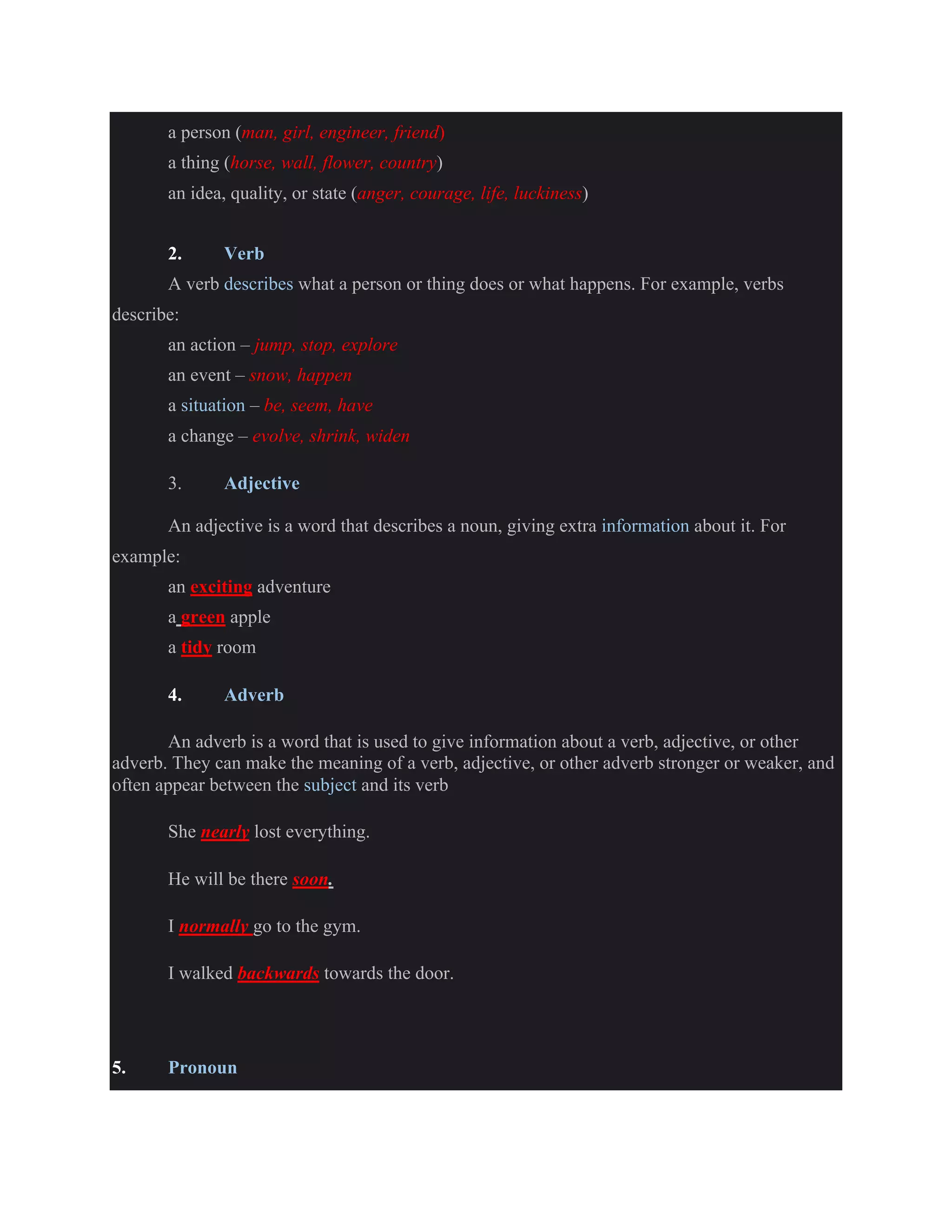 a person (man, girl, engineer, friend)
a thing (horse, wall, flower, country)
an idea, quality, or state (anger, courage, life, luckiness)
2. Verb
A verb describes what a person or thing does or what happens. For example, verbs
describe:
an action – jump, stop, explore
an event – snow, happen
a situation – be, seem, have
a change – evolve, shrink, widen
3. Adjective
An adjective is a word that describes a noun, giving extra information about it. For
example:
an exciting adventure
a green apple
a tidy room
4. Adverb
An adverb is a word that is used to give information about a verb, adjective, or other
adverb. They can make the meaning of a verb, adjective, or other adverb stronger or weaker, and
often appear between the subject and its verb
She nearly lost everything.
He will be there soon.
I normally go to the gym.
I walked backwards towards the door.
5. Pronoun
 