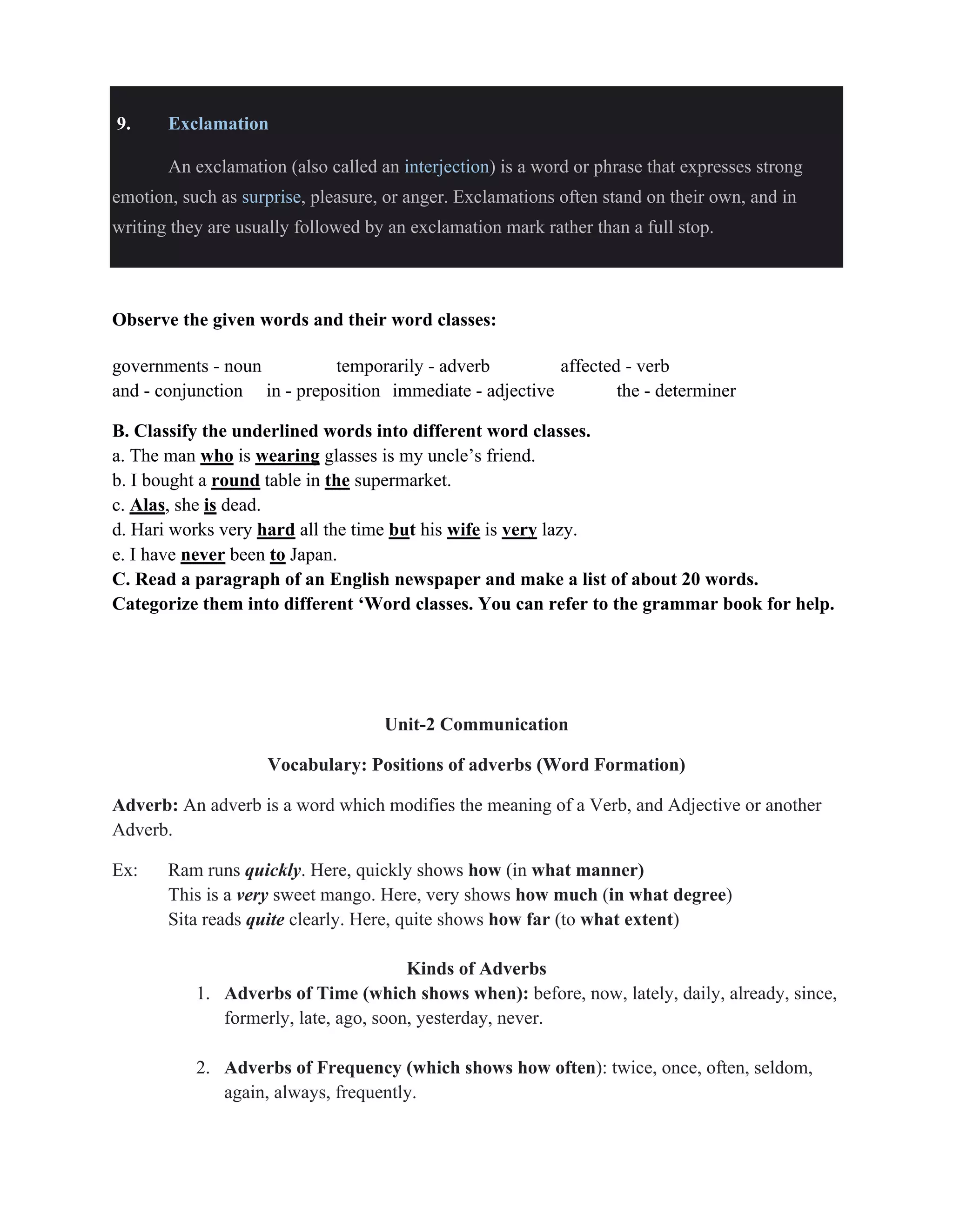 9. Exclamation
An exclamation (also called an interjection) is a word or phrase that expresses strong
emotion, such as surprise, pleasure, or anger. Exclamations often stand on their own, and in
writing they are usually followed by an exclamation mark rather than a full stop.
Observe the given words and their word classes:
governments - noun temporarily - adverb affected - verb
and - conjunction in - preposition immediate - adjective the - determiner
B. Classify the underlined words into different word classes.
a. The man who is wearing glasses is my uncle’s friend.
b. I bought a round table in the supermarket.
c. Alas, she is dead.
d. Hari works very hard all the time but his wife is very lazy.
e. I have never been to Japan.
C. Read a paragraph of an English newspaper and make a list of about 20 words.
Categorize them into different ‘Word classes. You can refer to the grammar book for help.
Unit-2 Communication
Vocabulary: Positions of adverbs (Word Formation)
Adverb: An adverb is a word which modifies the meaning of a Verb, and Adjective or another
Adverb.
Ex: Ram runs quickly. Here, quickly shows how (in what manner)
This is a very sweet mango. Here, very shows how much (in what degree)
Sita reads quite clearly. Here, quite shows how far (to what extent)
Kinds of Adverbs
1. Adverbs of Time (which shows when): before, now, lately, daily, already, since,
formerly, late, ago, soon, yesterday, never.
2. Adverbs of Frequency (which shows how often): twice, once, often, seldom,
again, always, frequently.
 