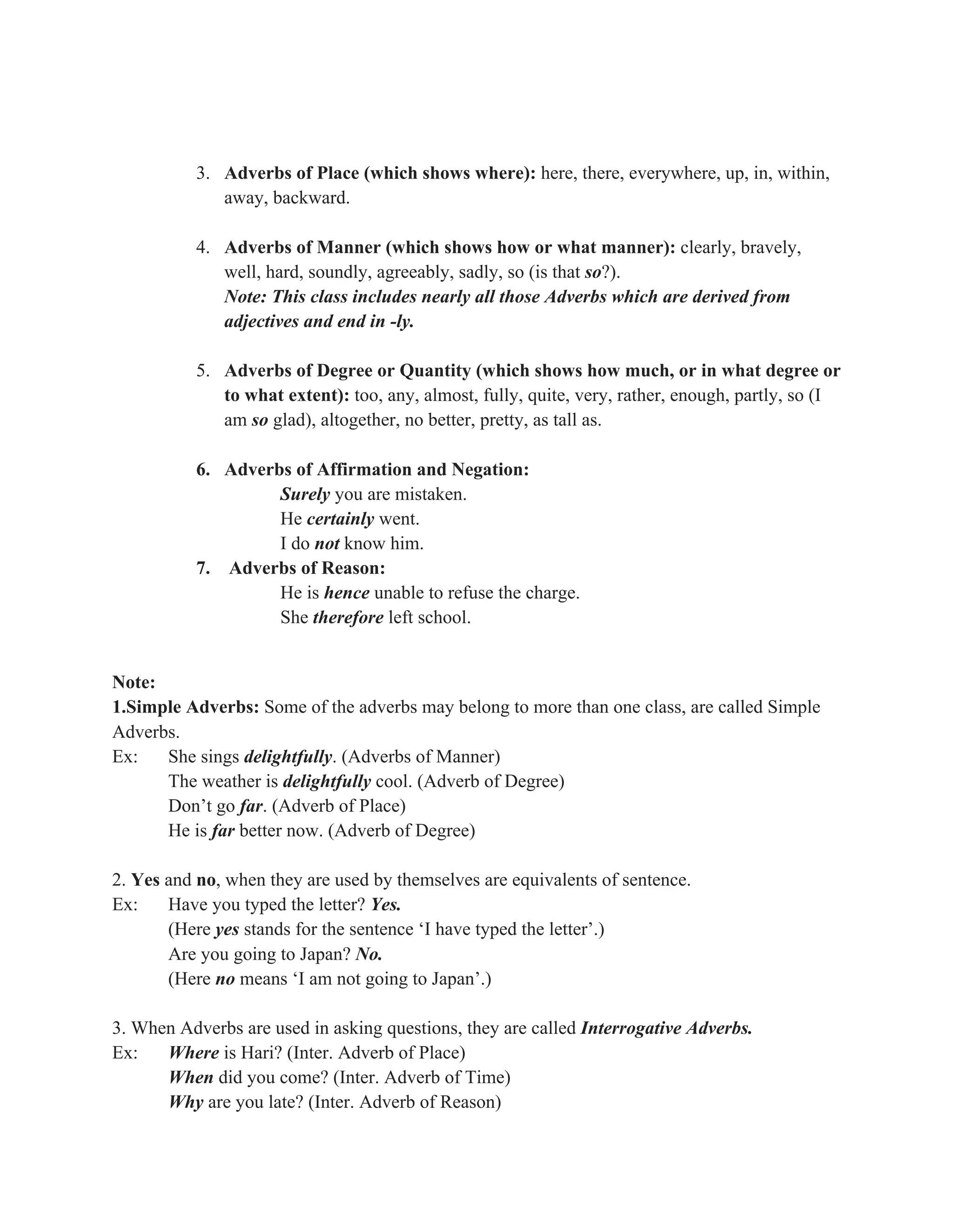 3. Adverbs of Place (which shows where): here, there, everywhere, up, in, within,
away, backward.
4. Adverbs of Manner (which shows how or what manner): clearly, bravely,
well, hard, soundly, agreeably, sadly, so (is that so?).
Note: This class includes nearly all those Adverbs which are derived from
adjectives and end in -ly.
5. Adverbs of Degree or Quantity (which shows how much, or in what degree or
to what extent): too, any, almost, fully, quite, very, rather, enough, partly, so (I
am so glad), altogether, no better, pretty, as tall as.
6. Adverbs of Affirmation and Negation:
Surely you are mistaken.
He certainly went.
I do not know him.
7. Adverbs of Reason:
He is hence unable to refuse the charge.
She therefore left school.
Note:
1.Simple Adverbs: Some of the adverbs may belong to more than one class, are called Simple
Adverbs.
Ex: She sings delightfully. (Adverbs of Manner)
The weather is delightfully cool. (Adverb of Degree)
Don’t go far. (Adverb of Place)
He is far better now. (Adverb of Degree)
2. Yes and no, when they are used by themselves are equivalents of sentence.
Ex: Have you typed the letter? Yes.
(Here yes stands for the sentence ‘I have typed the letter’.)
Are you going to Japan? No.
(Here no means ‘I am not going to Japan’.)
3. When Adverbs are used in asking questions, they are called Interrogative Adverbs.
Ex: Where is Hari? (Inter. Adverb of Place)
When did you come? (Inter. Adverb of Time)
Why are you late? (Inter. Adverb of Reason)
 