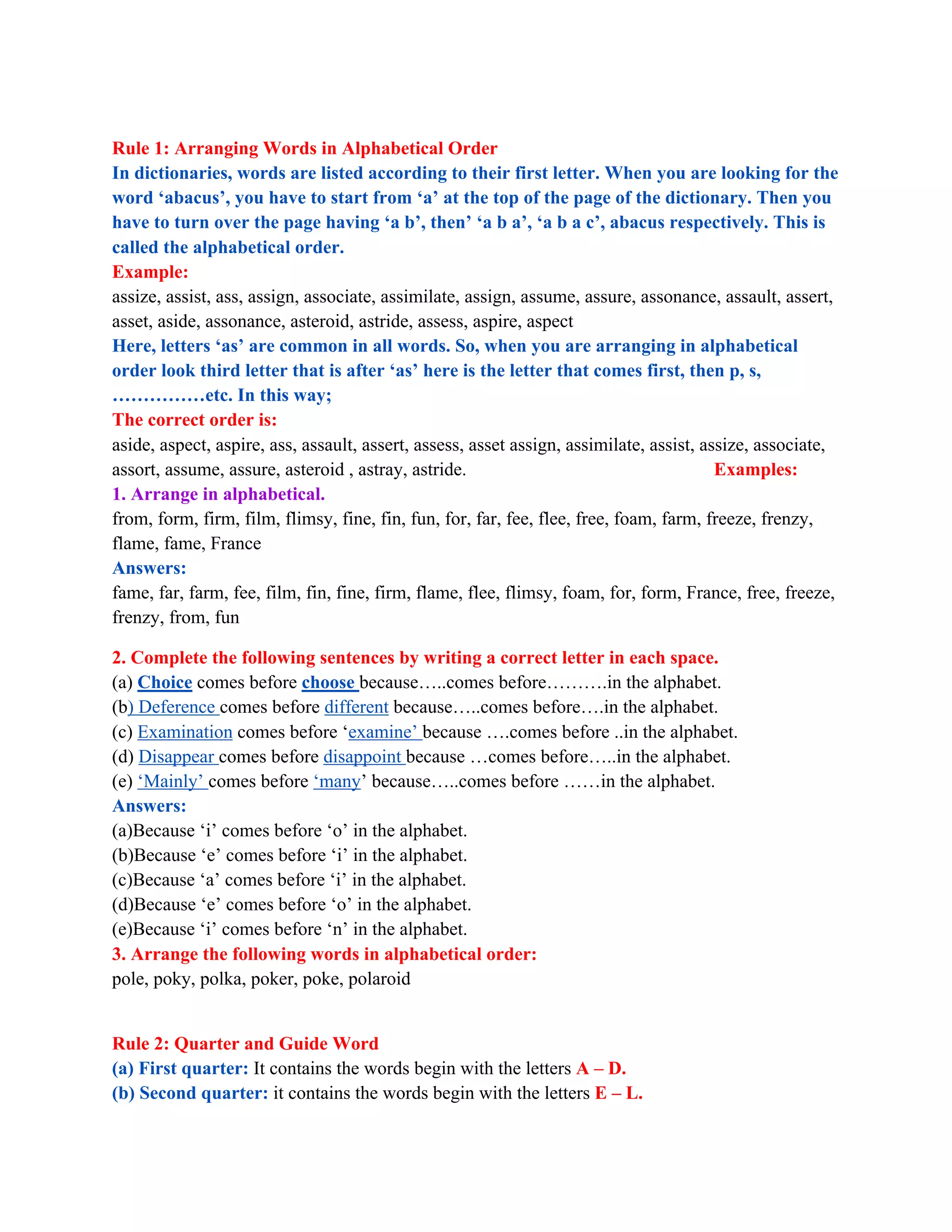 Rule 1: Arranging Words in Alphabetical Order
In dictionaries, words are listed according to their first letter. When you are looking for the
word ‘abacus’, you have to start from ‘a’ at the top of the page of the dictionary. Then you
have to turn over the page having ‘a b’, then’ ‘a b a’, ‘a b a c’, abacus respectively. This is
called the alphabetical order.
Example:
assize, assist, ass, assign, associate, assimilate, assign, assume, assure, assonance, assault, assert,
asset, aside, assonance, asteroid, astride, assess, aspire, aspect
Here, letters ‘as’ are common in all words. So, when you are arranging in alphabetical
order look third letter that is after ‘as’ here is the letter that comes first, then p, s,
……………etc. In this way;
The correct order is:
aside, aspect, aspire, ass, assault, assert, assess, asset assign, assimilate, assist, assize, associate,
assort, assume, assure, asteroid , astray, astride. Examples:
1. Arrange in alphabetical.
from, form, firm, film, flimsy, fine, fin, fun, for, far, fee, flee, free, foam, farm, freeze, frenzy,
flame, fame, France
Answers:
fame, far, farm, fee, film, fin, fine, firm, flame, flee, flimsy, foam, for, form, France, free, freeze,
frenzy, from, fun
2. Complete the following sentences by writing a correct letter in each space.
(a) Choice comes before choose because…..comes before……….in the alphabet.
(b) Deference comes before different because…..comes before….in the alphabet.
(c) Examination comes before ‘examine’ because ….comes before ..in the alphabet.
(d) Disappear comes before disappoint because …comes before…..in the alphabet.
(e) ‘Mainly’ comes before ‘many’ because…..comes before ……in the alphabet.
Answers:
(a)Because ‘i’ comes before ‘o’ in the alphabet.
(b)Because ‘e’ comes before ‘i’ in the alphabet.
(c)Because ‘a’ comes before ‘i’ in the alphabet.
(d)Because ‘e’ comes before ‘o’ in the alphabet.
(e)Because ‘i’ comes before ‘n’ in the alphabet.
3. Arrange the following words in alphabetical order:
pole, poky, polka, poker, poke, polaroid
Rule 2: Quarter and Guide Word
(a) First quarter: It contains the words begin with the letters A – D.
(b) Second quarter: it contains the words begin with the letters E – L.
 