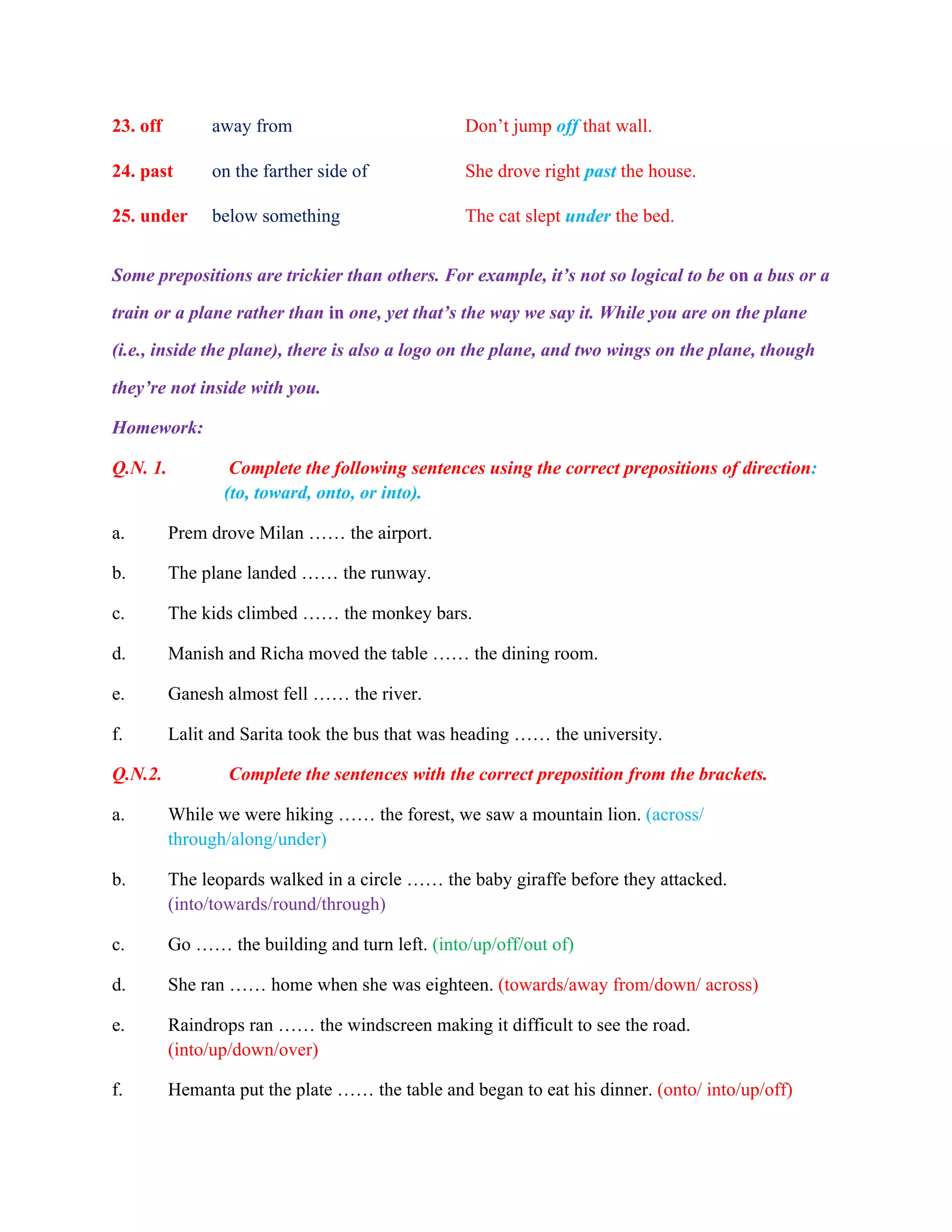 23. off away from Don’t jump off that wall.
24. past on the farther side of She drove right past the house.
25. under below something The cat slept under the bed.
Some prepositions are trickier than others. For example, it’s not so logical to be on a bus or a
train or a plane rather than in one, yet that’s the way we say it. While you are on the plane
(i.e., inside the plane), there is also a logo on the plane, and two wings on the plane, though
they’re not inside with you.
Homework:
Q.N. 1. Complete the following sentences using the correct prepositions of direction:
(to, toward, onto, or into).
a. Prem drove Milan …… the airport.
b. The plane landed …… the runway.
c. The kids climbed …… the monkey bars.
d. Manish and Richa moved the table …… the dining room.
e. Ganesh almost fell …… the river.
f. Lalit and Sarita took the bus that was heading …… the university.
Q.N.2. Complete the sentences with the correct preposition from the brackets.
a. While we were hiking …… the forest, we saw a mountain lion. (across/
through/along/under)
b. The leopards walked in a circle …… the baby giraffe before they attacked.
(into/towards/round/through)
c. Go …… the building and turn left. (into/up/off/out of)
d. She ran …… home when she was eighteen. (towards/away from/down/ across)
e. Raindrops ran …… the windscreen making it difficult to see the road.
(into/up/down/over)
f. Hemanta put the plate …… the table and began to eat his dinner. (onto/ into/up/off)
 