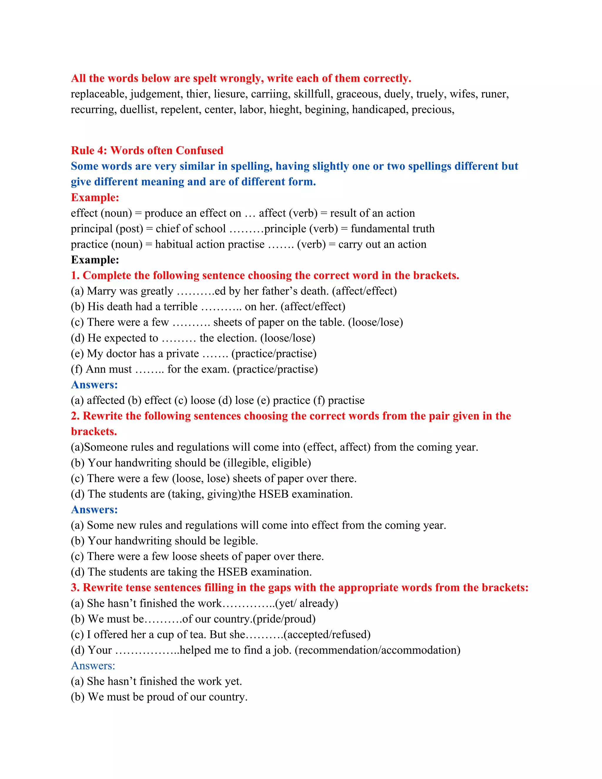 All the words below are spelt wrongly, write each of them correctly.
replaceable, judgement, thier, liesure, carriing, skillfull, graceous, duely, truely, wifes, runer,
recurring, duellist, repelent, center, labor, hieght, begining, handicaped, precious,
Rule 4: Words often Confused
Some words are very similar in spelling, having slightly one or two spellings different but
give different meaning and are of different form.
Example:
effect (noun) = produce an effect on … affect (verb) = result of an action
principal (post) = chief of school ………principle (verb) = fundamental truth
practice (noun) = habitual action practise ……. (verb) = carry out an action
Example:
1. Complete the following sentence choosing the correct word in the brackets.
(a) Marry was greatly ……….ed by her father’s death. (affect/effect)
(b) His death had a terrible ……….. on her. (affect/effect)
(c) There were a few ………. sheets of paper on the table. (loose/lose)
(d) He expected to ……… the election. (loose/lose)
(e) My doctor has a private ……. (practice/practise)
(f) Ann must …….. for the exam. (practice/practise)
Answers:
(a) affected (b) effect (c) loose (d) lose (e) practice (f) practise
2. Rewrite the following sentences choosing the correct words from the pair given in the
brackets.
(a)Someone rules and regulations will come into (effect, affect) from the coming year.
(b) Your handwriting should be (illegible, eligible)
(c) There were a few (loose, lose) sheets of paper over there.
(d) The students are (taking, giving)the HSEB examination.
Answers:
(a) Some new rules and regulations will come into effect from the coming year.
(b) Your handwriting should be legible.
(c) There were a few loose sheets of paper over there.
(d) The students are taking the HSEB examination.
3. Rewrite tense sentences filling in the gaps with the appropriate words from the brackets:
(a) She hasn’t finished the work…………..(yet/ already)
(b) We must be……….of our country.(pride/proud)
(c) I offered her a cup of tea. But she……….(accepted/refused)
(d) Your ……………..helped me to find a job. (recommendation/accommodation)
Answers:
(a) She hasn’t finished the work yet.
(b) We must be proud of our country.
 