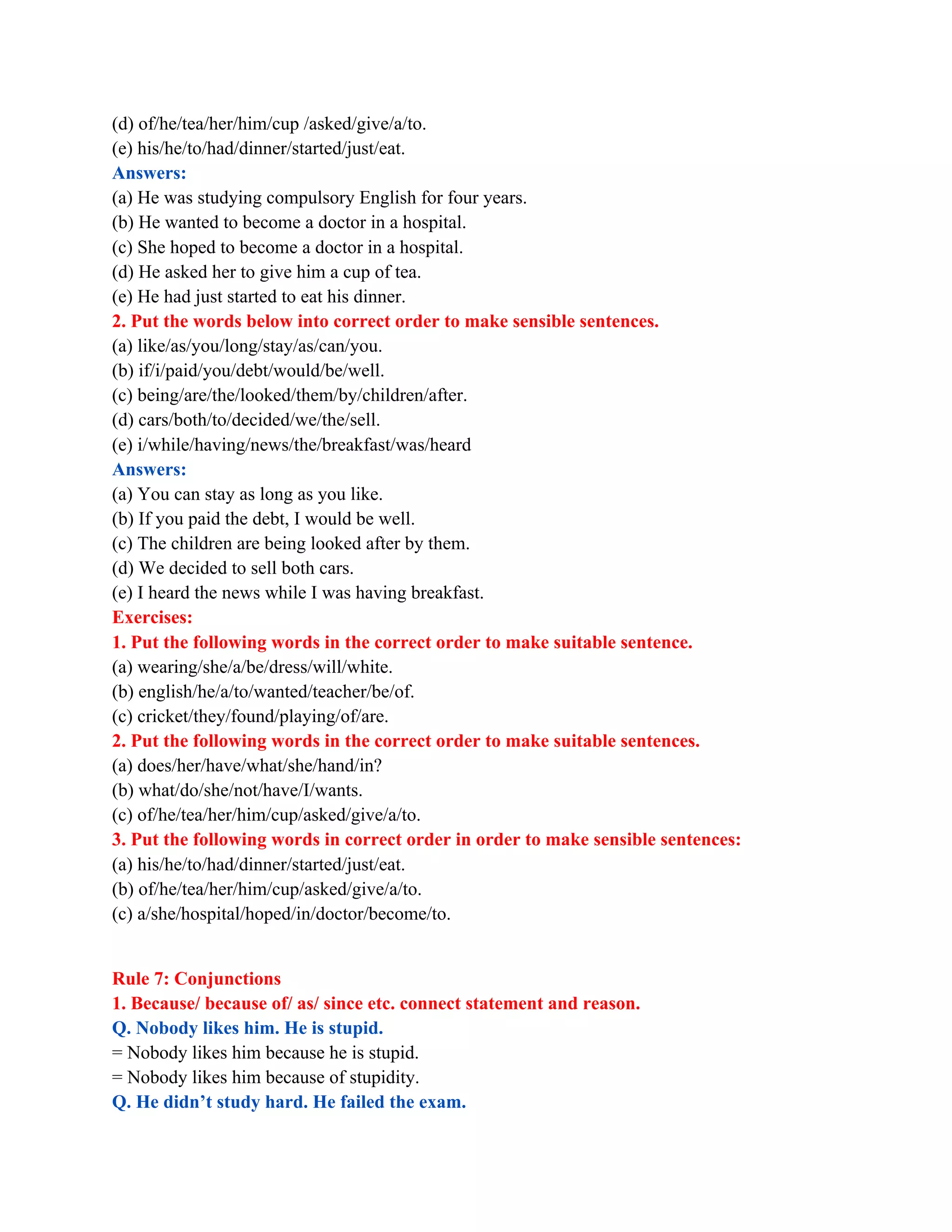 (d) of/he/tea/her/him/cup /asked/give/a/to.
(e) his/he/to/had/dinner/started/just/eat.
Answers:
(a) He was studying compulsory English for four years.
(b) He wanted to become a doctor in a hospital.
(c) She hoped to become a doctor in a hospital.
(d) He asked her to give him a cup of tea.
(e) He had just started to eat his dinner.
2. Put the words below into correct order to make sensible sentences.
(a) like/as/you/long/stay/as/can/you.
(b) if/i/paid/you/debt/would/be/well.
(c) being/are/the/looked/them/by/children/after.
(d) cars/both/to/decided/we/the/sell.
(e) i/while/having/news/the/breakfast/was/heard
Answers:
(a) You can stay as long as you like.
(b) If you paid the debt, I would be well.
(c) The children are being looked after by them.
(d) We decided to sell both cars.
(e) I heard the news while I was having breakfast.
Exercises:
1. Put the following words in the correct order to make suitable sentence.
(a) wearing/she/a/be/dress/will/white.
(b) english/he/a/to/wanted/teacher/be/of.
(c) cricket/they/found/playing/of/are.
2. Put the following words in the correct order to make suitable sentences.
(a) does/her/have/what/she/hand/in?
(b) what/do/she/not/have/I/wants.
(c) of/he/tea/her/him/cup/asked/give/a/to.
3. Put the following words in correct order in order to make sensible sentences:
(a) his/he/to/had/dinner/started/just/eat.
(b) of/he/tea/her/him/cup/asked/give/a/to.
(c) a/she/hospital/hoped/in/doctor/become/to.
Rule 7: Conjunctions
1. Because/ because of/ as/ since etc. connect statement and reason.
Q. Nobody likes him. He is stupid.
= Nobody likes him because he is stupid.
= Nobody likes him because of stupidity.
Q. He didn’t study hard. He failed the exam.
 