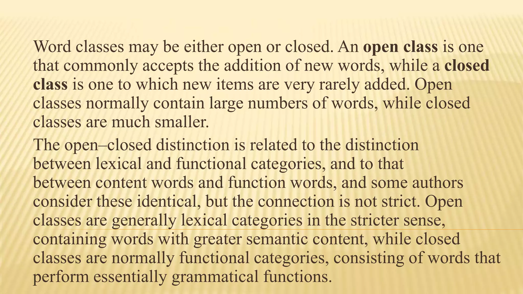 Word classes may be either open or closed. An open class is one
that commonly accepts the addition of new words, while a closed
class is one to which new items are very rarely added. Open
classes normally contain large numbers of words, while closed
classes are much smaller.
The open–closed distinction is related to the distinction
between lexical and functional categories, and to that
between content words and function words, and some authors
consider these identical, but the connection is not strict. Open
classes are generally lexical categories in the stricter sense,
containing words with greater semantic content, while closed
classes are normally functional categories, consisting of words that
perform essentially grammatical functions.
 