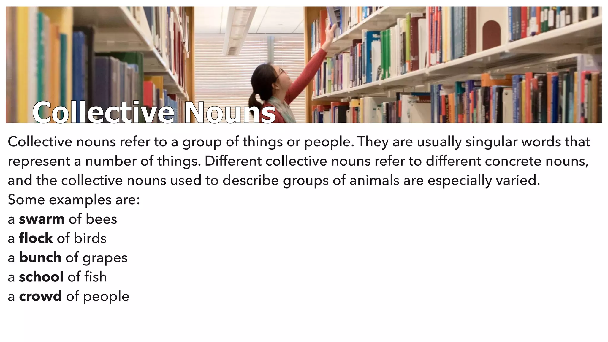 Collective Nouns
Collective nouns refer to a group of things or people. They are usually singular words that
represent a number of things. Different collective nouns refer to different concrete nouns,
and the collective nouns used to describe groups of animals are especially varied.
Some examples are:
a swarm of bees
a ﬂock of birds
a bunch of grapes
a school of ﬁsh
a crowd of people
 