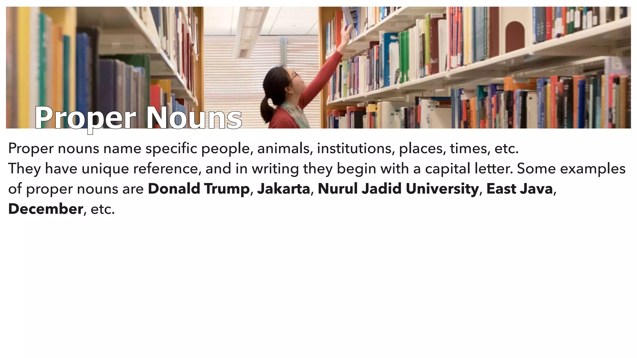 Proper Nouns
Proper nouns name speciﬁc people, animals, institutions, places, times, etc.
They have unique reference, and in writing they begin with a capital letter. Some examples
of proper nouns are Donald Trump, Jakarta, Nurul Jadid University, East Java,
December, etc.
 