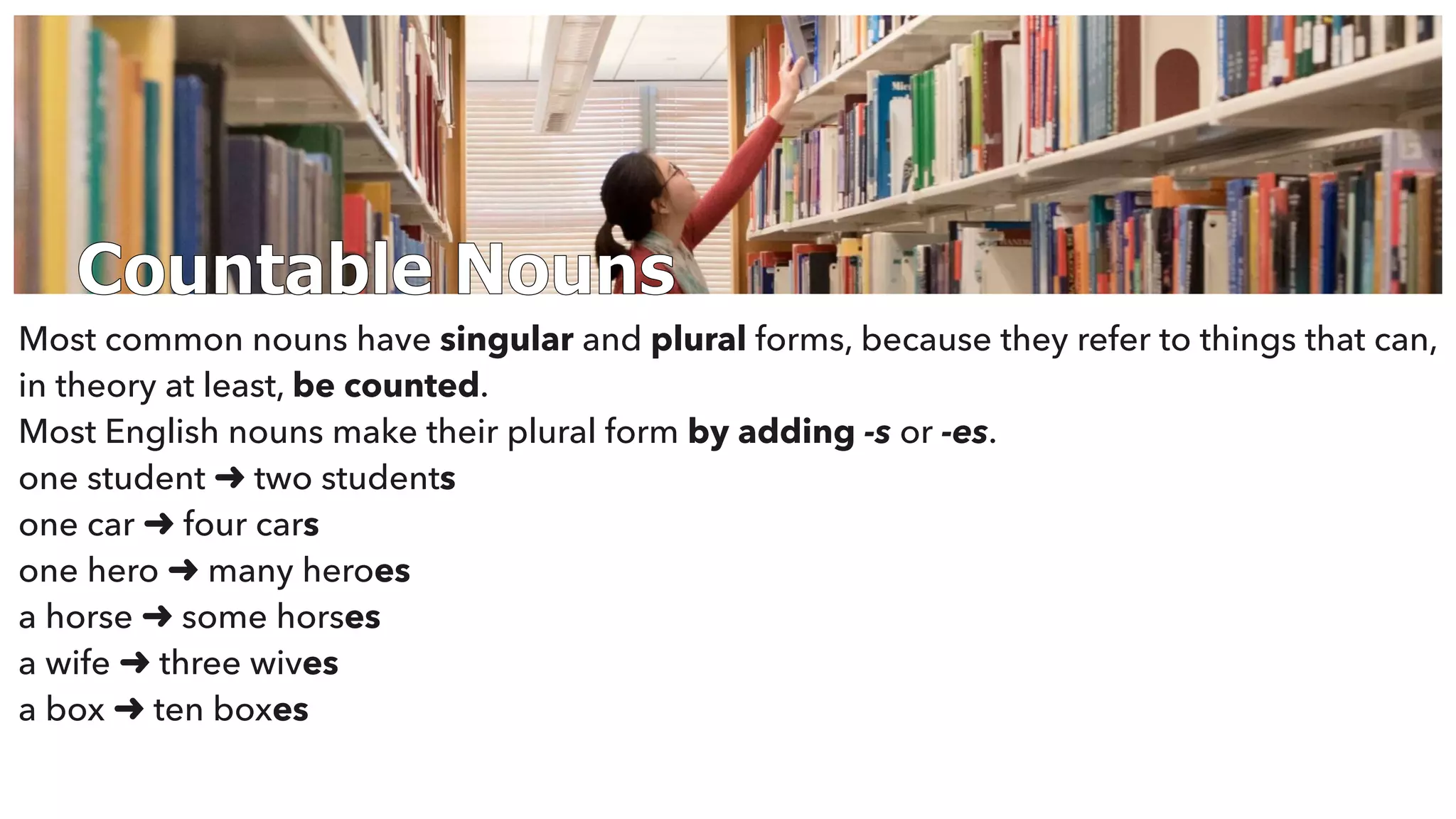 Countable Nouns
Most common nouns have singular and plural forms, because they refer to things that can,
in theory at least, be counted.
Most English nouns make their plural form by adding -s or -es.
one student ➜ two students
one car ➜ four cars
one hero ➜ many heroes
a horse ➜ some horses
a wife ➜ three wives
a box ➜ ten boxes
 