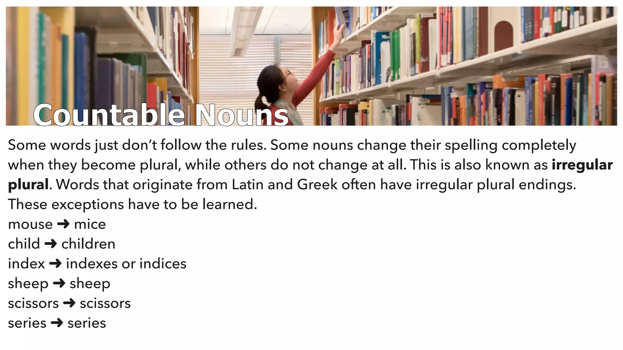 Countable Nouns
Some words just don’t follow the rules. Some nouns change their spelling completely
when they become plural, while others do not change at all. This is also known as irregular
plural. Words that originate from Latin and Greek often have irregular plural endings.
These exceptions have to be learned.
mouse ➜ mice
child ➜ children
index ➜ indexes or indices
sheep ➜ sheep
scissors ➜ scissors
series ➜ series
 