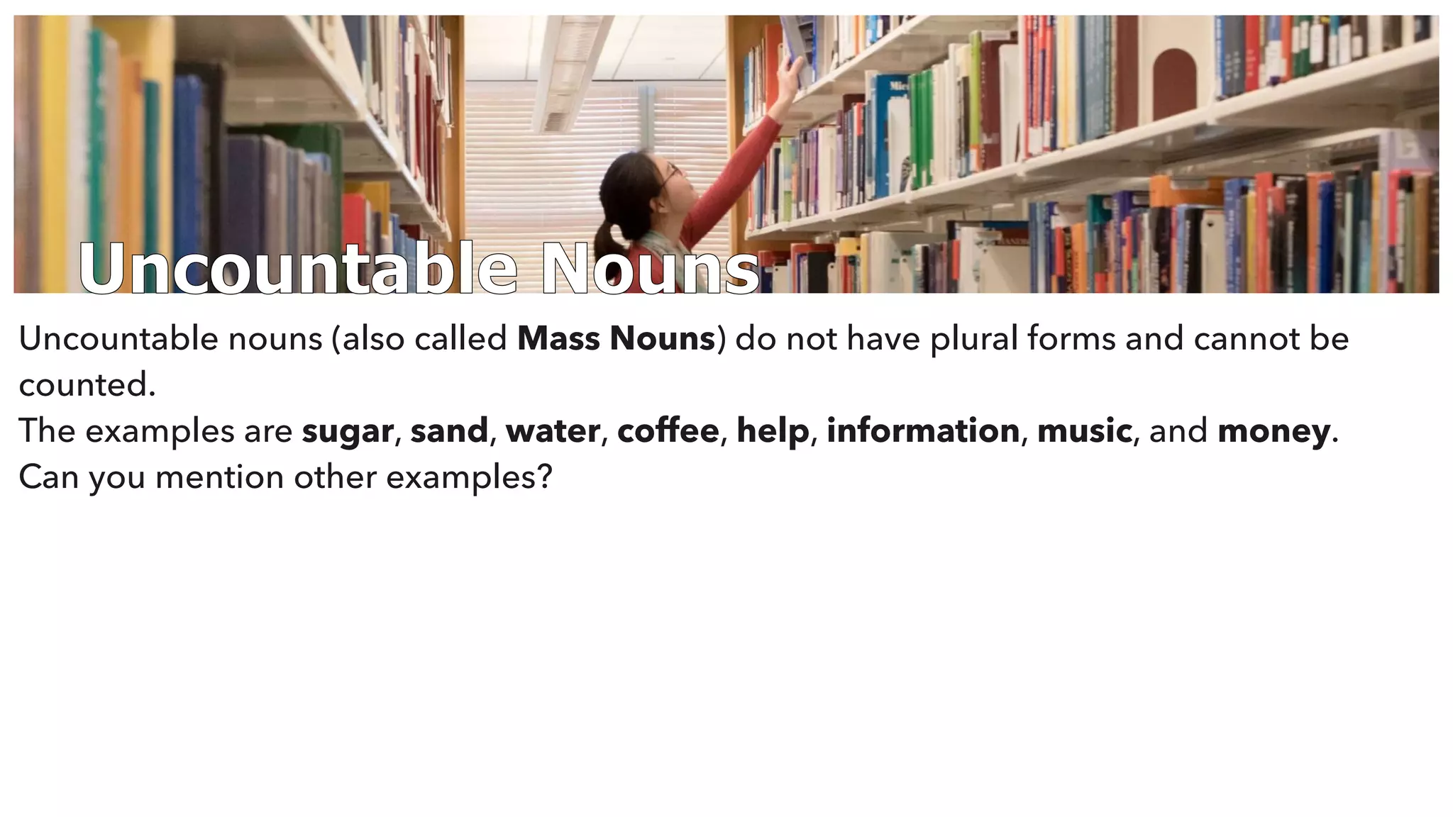 Uncountable Nouns
Uncountable nouns (also called Mass Nouns) do not have plural forms and cannot be
counted.
The examples are sugar, sand, water, coffee, help, information, music, and money.
Can you mention other examples?
 