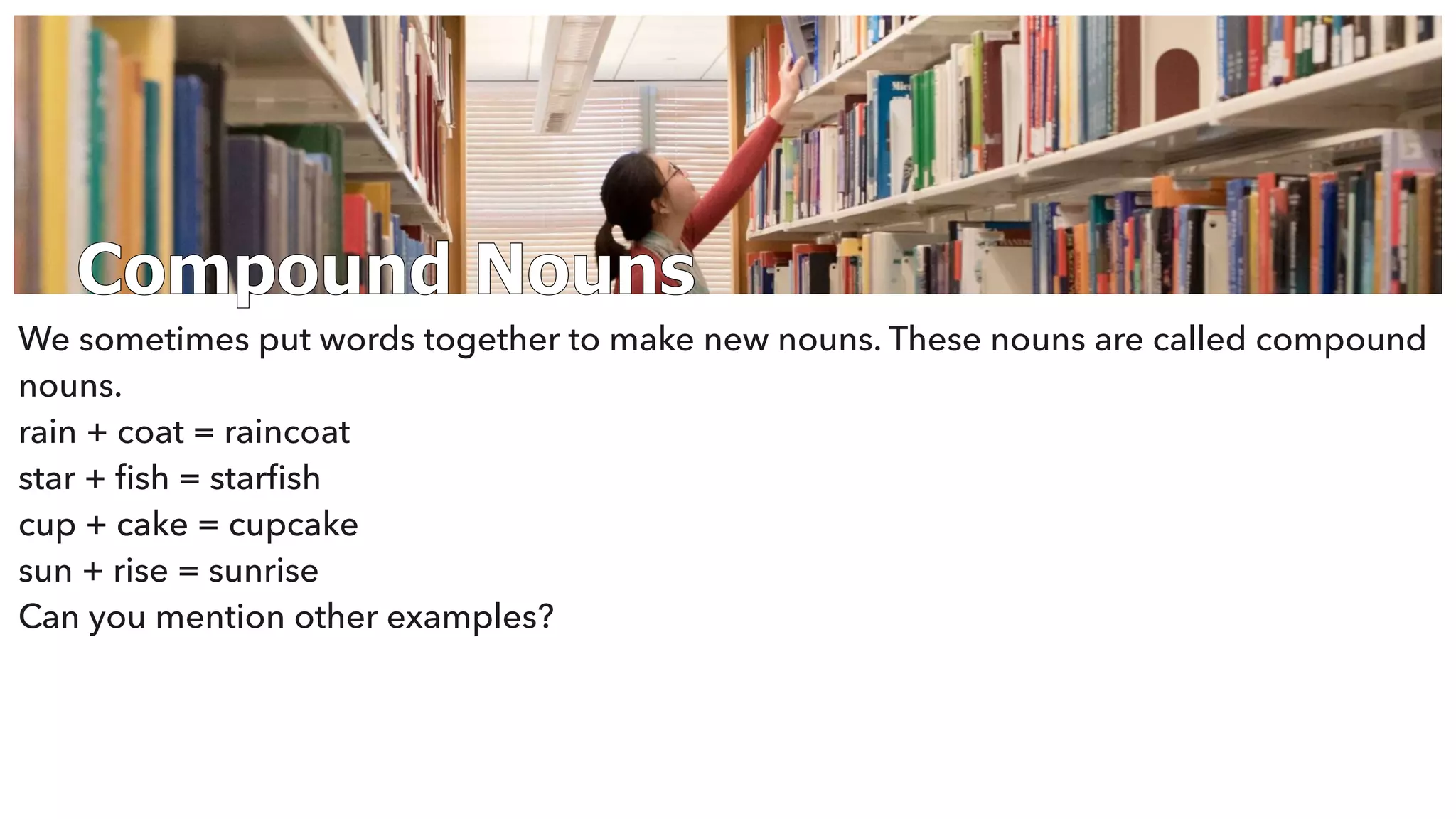 Compound Nouns
We sometimes put words together to make new nouns. These nouns are called compound
nouns.
rain + coat = raincoat
star + ﬁsh = starﬁsh
cup + cake = cupcake
sun + rise = sunrise
Can you mention other examples?
 