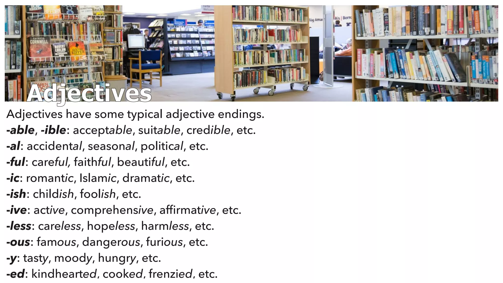Adjectives
Adjectives have some typical adjective endings.
-able, -ible: acceptable, suitable, credible, etc.
-al: accidental, seasonal, political, etc.
-ful: careful, faithful, beautiful, etc.
-ic: romantic, Islamic, dramatic, etc.
-ish: childish, foolish, etc.
-ive: active, comprehensive, afﬁrmative, etc.
-less: careless, hopeless, harmless, etc.
-ous: famous, dangerous, furious, etc.
-y: tasty, moody, hungry, etc.
-ed: kindhearted, cooked, frenzied, etc.
 