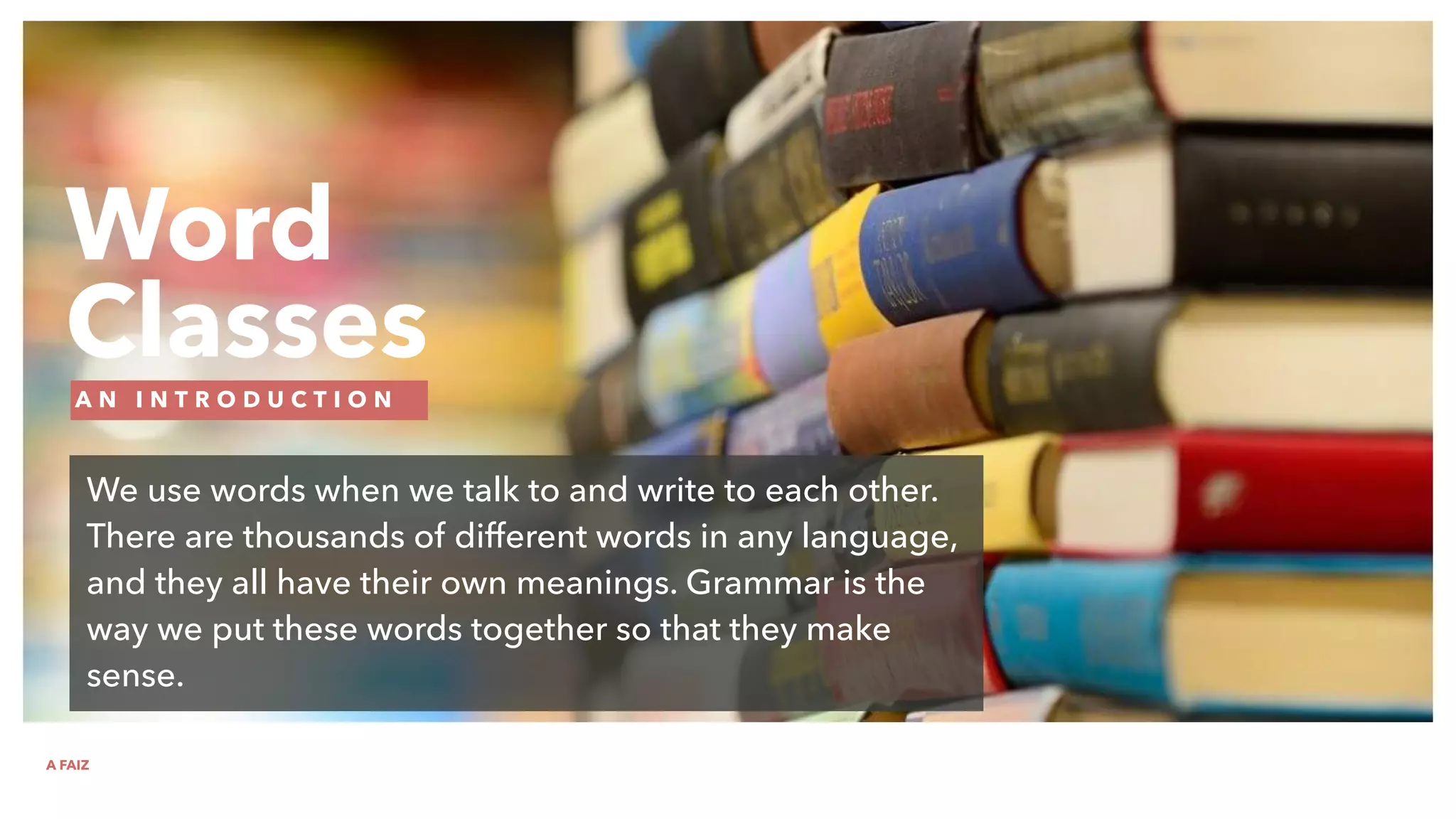 Word
Classes
A N I N T R O D U C T I O N
We use words when we talk to and write to each other.
There are thousands of different words in any language,
and they all have their own meanings. Grammar is the
way we put these words together so that they make
sense.
A FAIZ
 