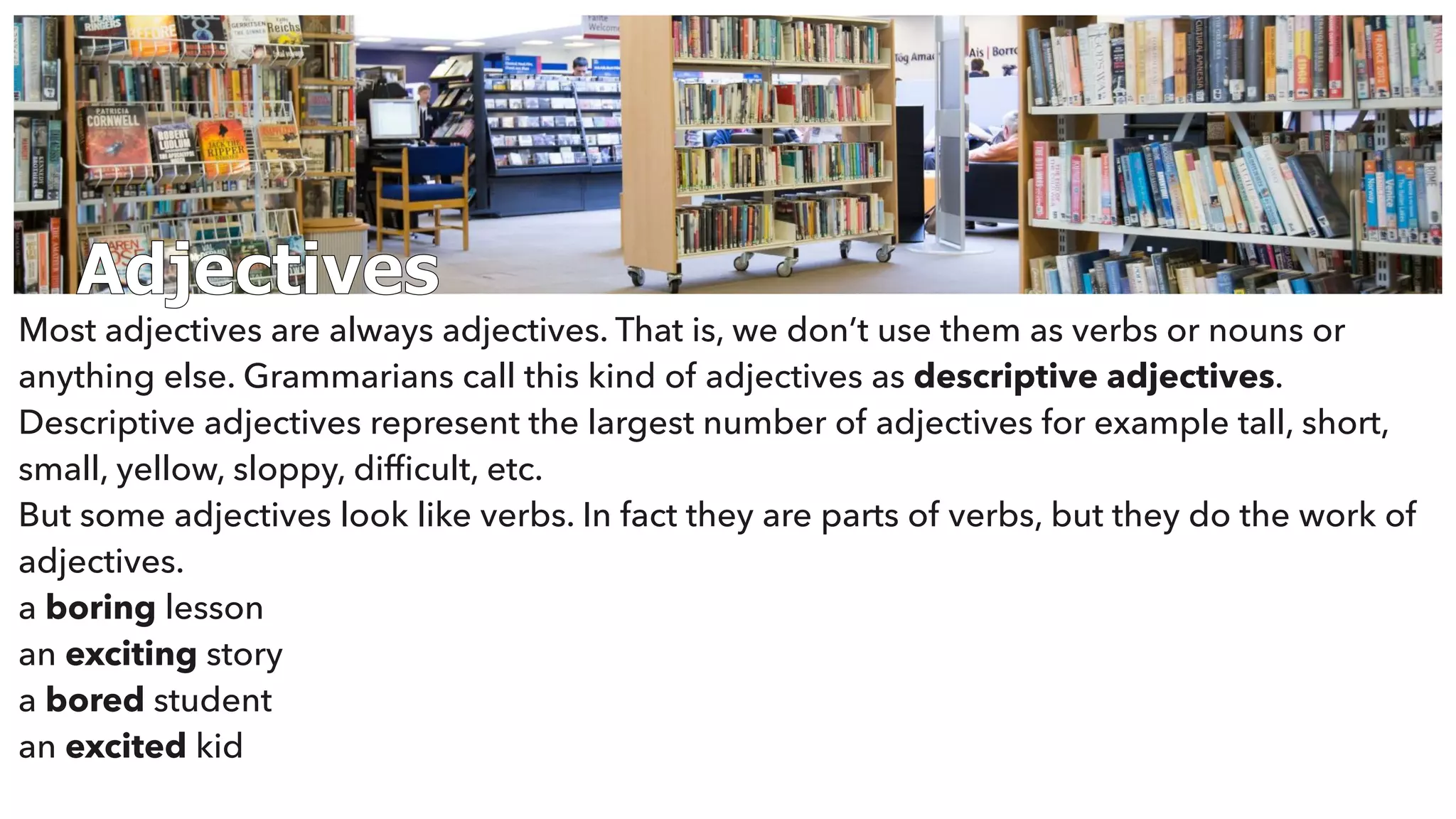 Adjectives
Most adjectives are always adjectives. That is, we don’t use them as verbs or nouns or
anything else. Grammarians call this kind of adjectives as descriptive adjectives.
Descriptive adjectives represent the largest number of adjectives for example tall, short,
small, yellow, sloppy, difﬁcult, etc.
But some adjectives look like verbs. In fact they are parts of verbs, but they do the work of
adjectives.
a boring lesson
an exciting story
a bored student
an excited kid
 