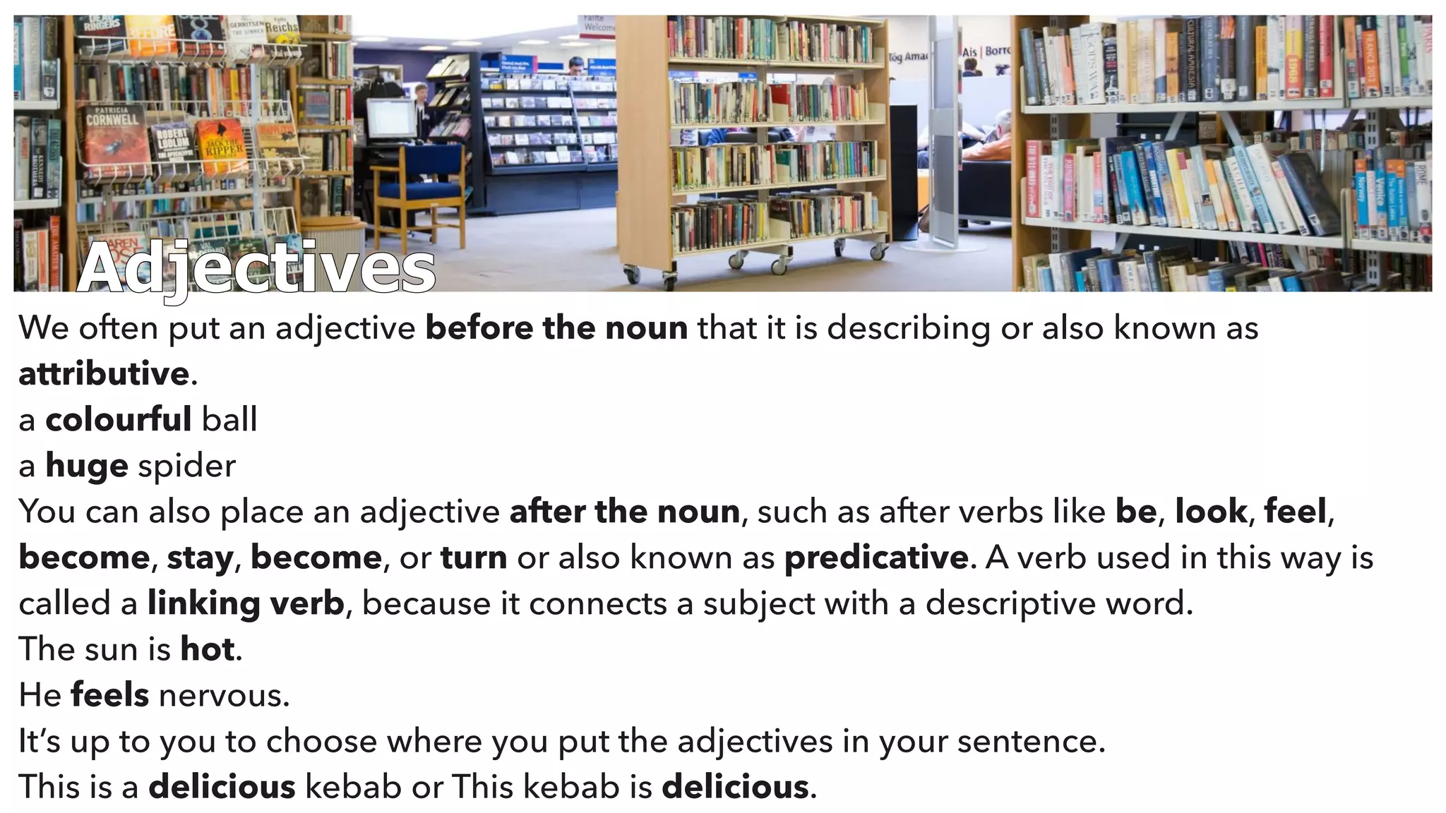 Adjectives
We often put an adjective before the noun that it is describing or also known as
attributive.
a colourful ball
a huge spider
You can also place an adjective after the noun, such as after verbs like be, look, feel,
become, stay, become, or turn or also known as predicative. A verb used in this way is
called a linking verb, because it connects a subject with a descriptive word.
The sun is hot.
He feels nervous.
It’s up to you to choose where you put the adjectives in your sentence.
This is a delicious kebab or This kebab is delicious.
 