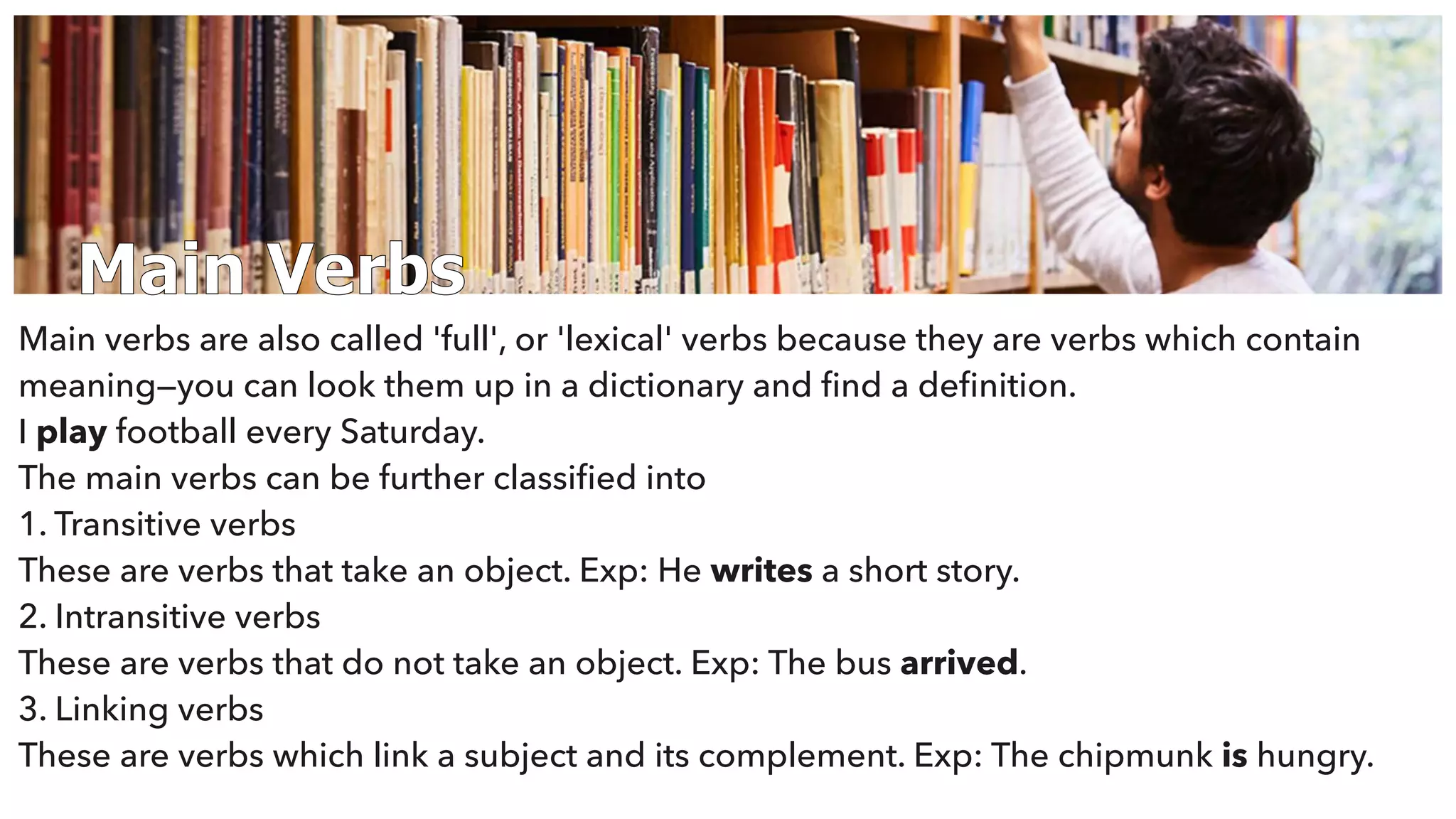 Main Verbs
Main verbs are also called 'full', or 'lexical' verbs because they are verbs which contain
meaning—you can look them up in a dictionary and ﬁnd a deﬁnition.
I play football every Saturday.
The main verbs can be further classiﬁed into
1. Transitive verbs
These are verbs that take an object. Exp: He writes a short story.
2. Intransitive verbs
These are verbs that do not take an object. Exp: The bus arrived.
3. Linking verbs
These are verbs which link a subject and its complement. Exp: The chipmunk is hungry.
 