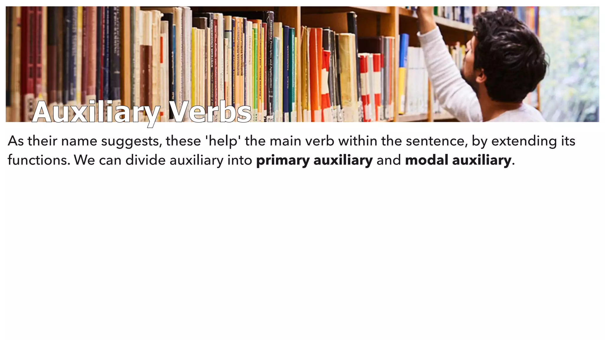 Auxiliary Verbs
As their name suggests, these 'help' the main verb within the sentence, by extending its
functions. We can divide auxiliary into primary auxiliary and modal auxiliary.
 