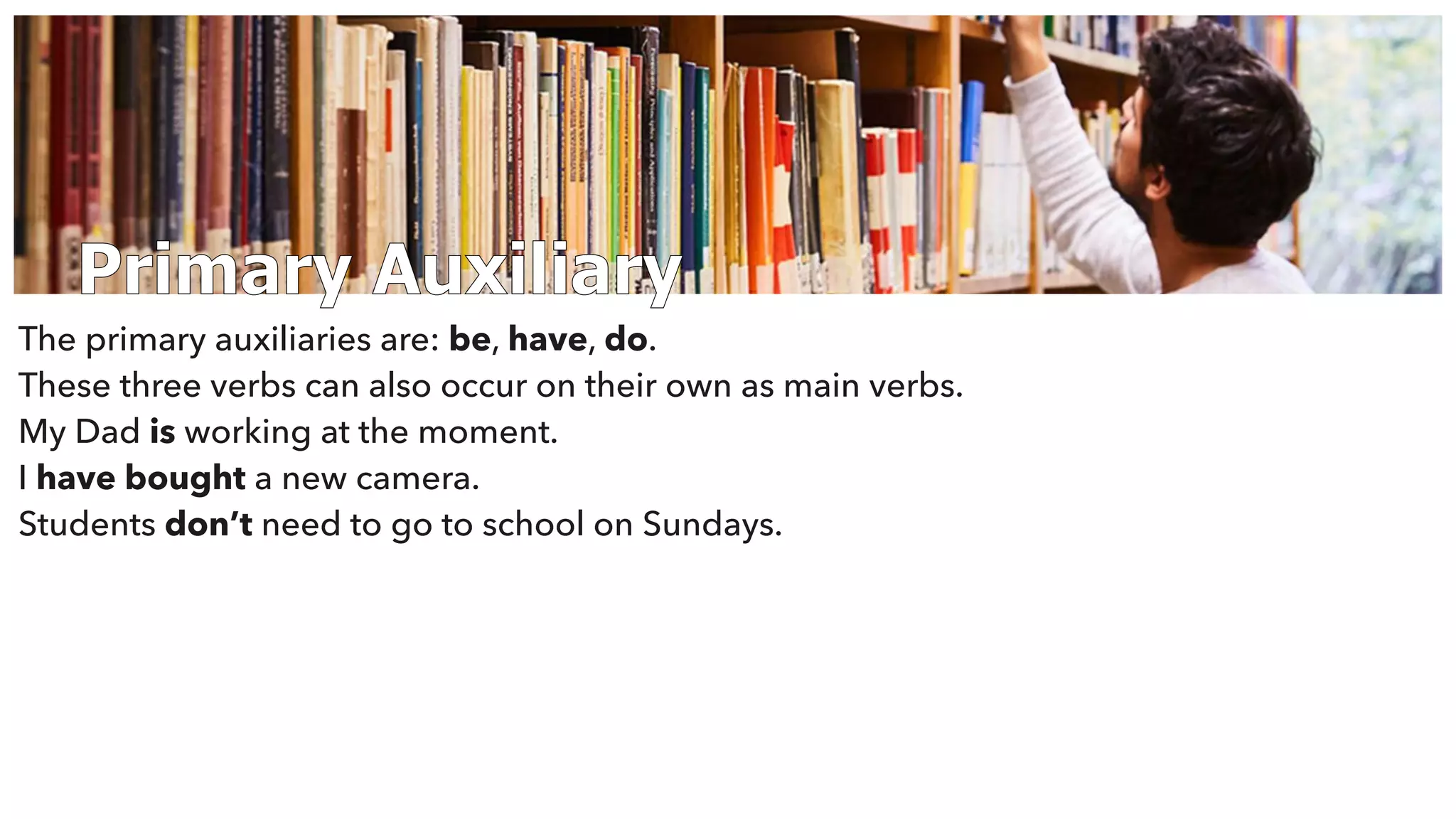 Primary Auxiliary
The primary auxiliaries are: be, have, do.
These three verbs can also occur on their own as main verbs.
My Dad is working at the moment.
I have bought a new camera.
Students don’t need to go to school on Sundays.
 