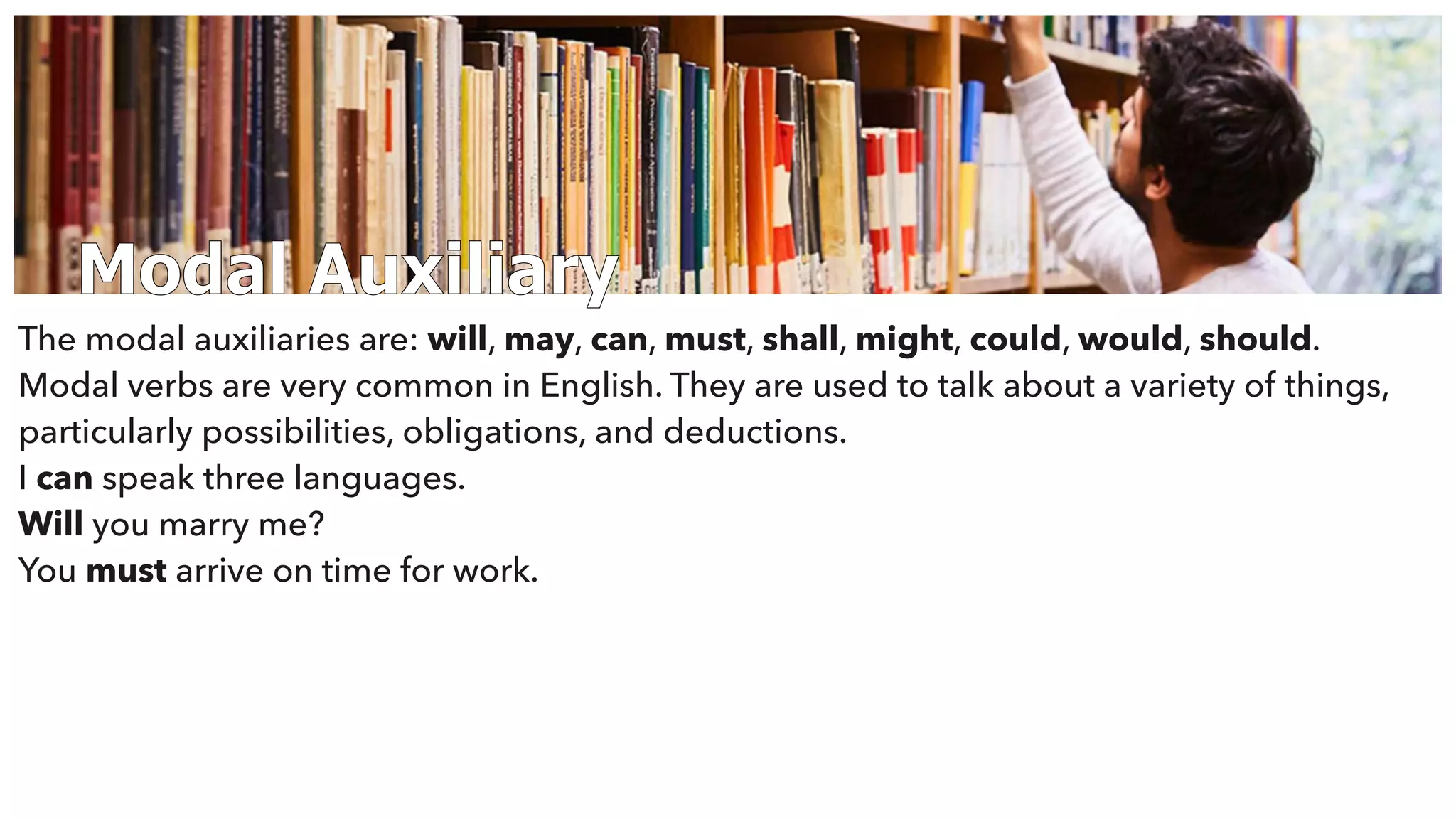 Modal Auxiliary
The modal auxiliaries are: will, may, can, must, shall, might, could, would, should.
Modal verbs are very common in English. They are used to talk about a variety of things,
particularly possibilities, obligations, and deductions.
I can speak three languages.
Will you marry me?
You must arrive on time for work.
 
