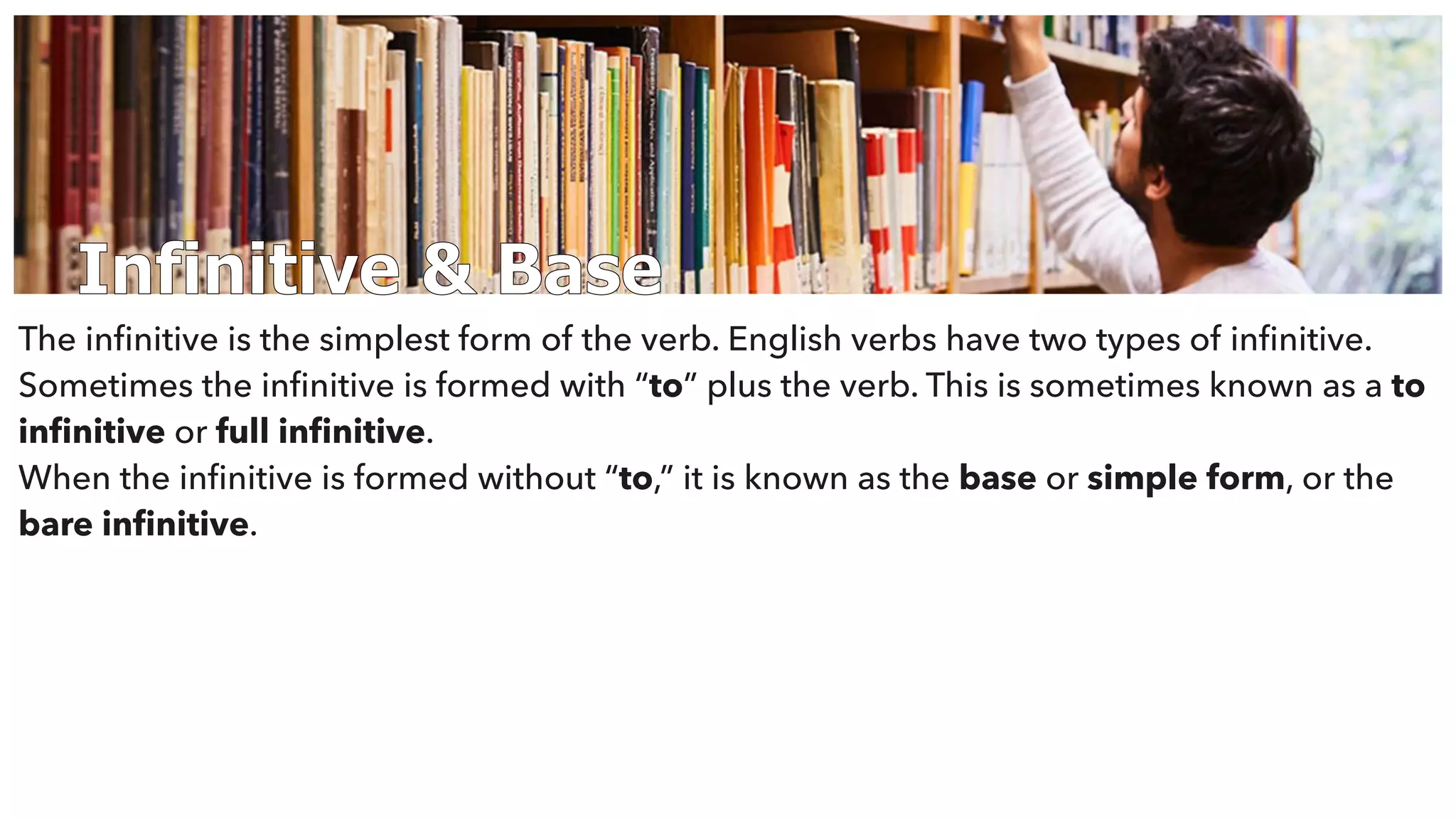 Infinitive & Base
The inﬁnitive is the simplest form of the verb. English verbs have two types of inﬁnitive.
Sometimes the inﬁnitive is formed with “to” plus the verb. This is sometimes known as a to
inﬁnitive or full inﬁnitive.
When the inﬁnitive is formed without “to,” it is known as the base or simple form, or the
bare inﬁnitive.
 
