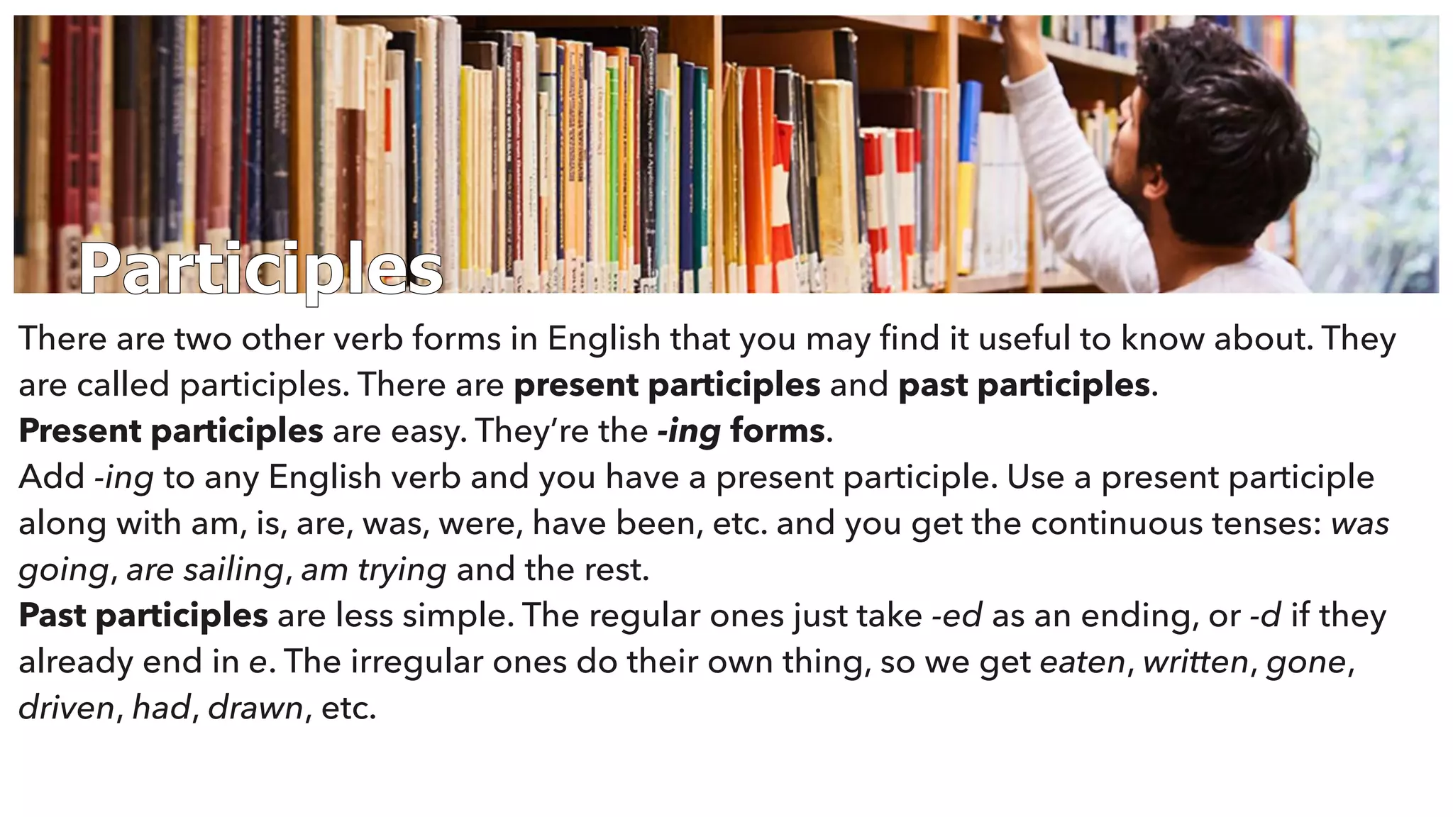Participles
There are two other verb forms in English that you may ﬁnd it useful to know about. They
are called participles. There are present participles and past participles.
Present participles are easy. They’re the -ing forms.
Add -ing to any English verb and you have a present participle. Use a present participle
along with am, is, are, was, were, have been, etc. and you get the continuous tenses: was
going, are sailing, am trying and the rest.
Past participles are less simple. The regular ones just take -ed as an ending, or -d if they
already end in e. The irregular ones do their own thing, so we get eaten, written, gone,
driven, had, drawn, etc.
 