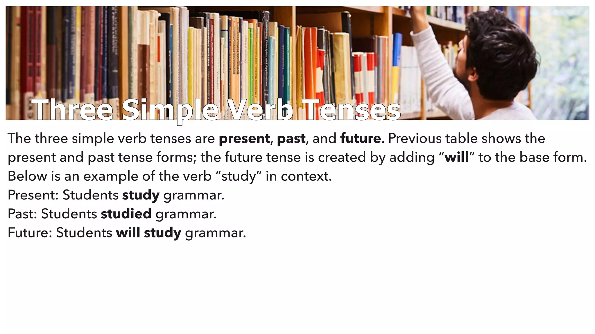 Three Simple Verb Tenses
The three simple verb tenses are present, past, and future. Previous table shows the
present and past tense forms; the future tense is created by adding “will” to the base form.
Below is an example of the verb “study” in context.
Present: Students study grammar.
Past: Students studied grammar.
Future: Students will study grammar.
 