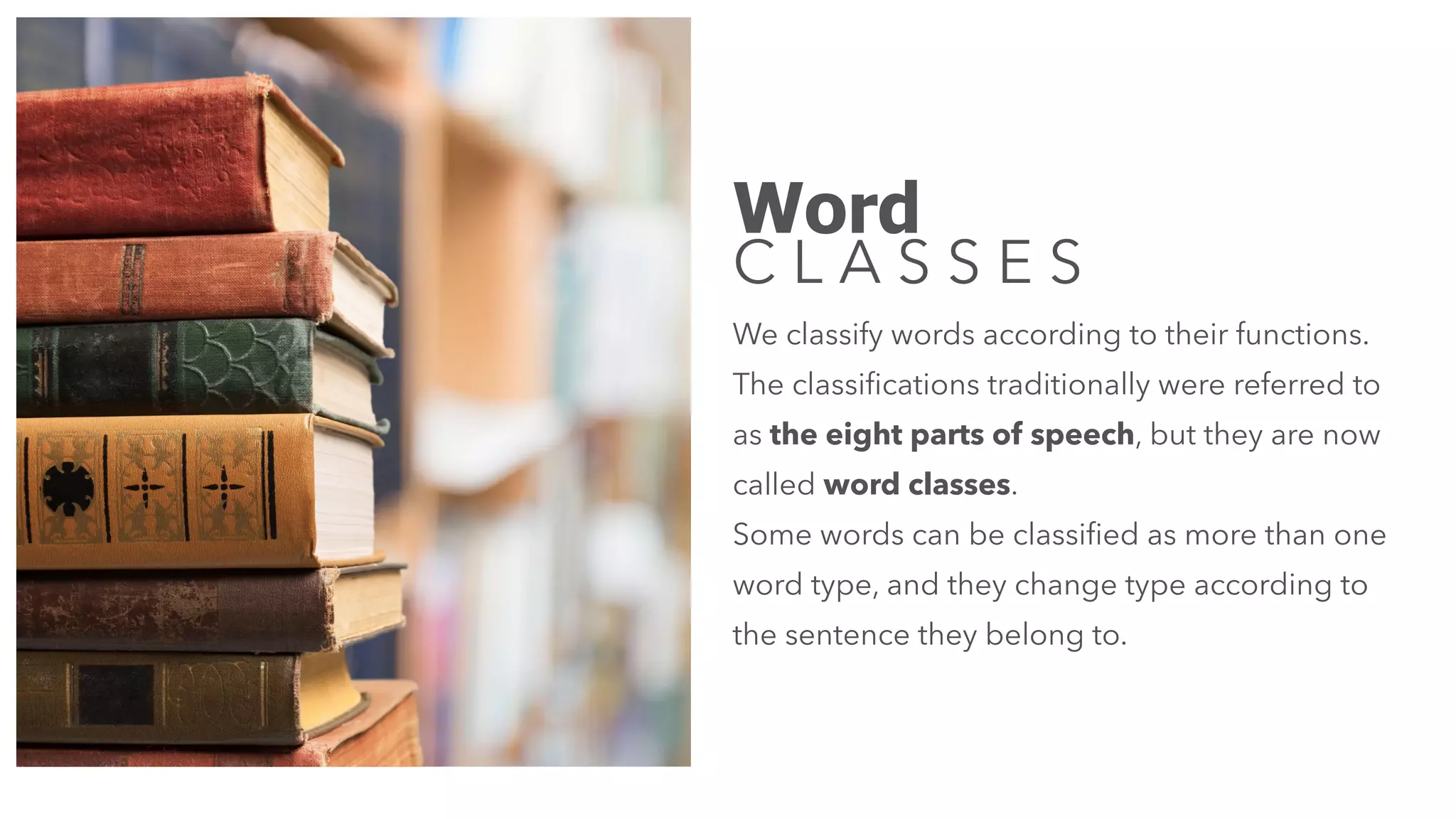 Word
C L A S S E S
We classify words according to their functions.
The classiﬁcations traditionally were referred to
as the eight parts of speech, but they are now
called word classes.
Some words can be classiﬁed as more than one
word type, and they change type according to
the sentence they belong to.
 