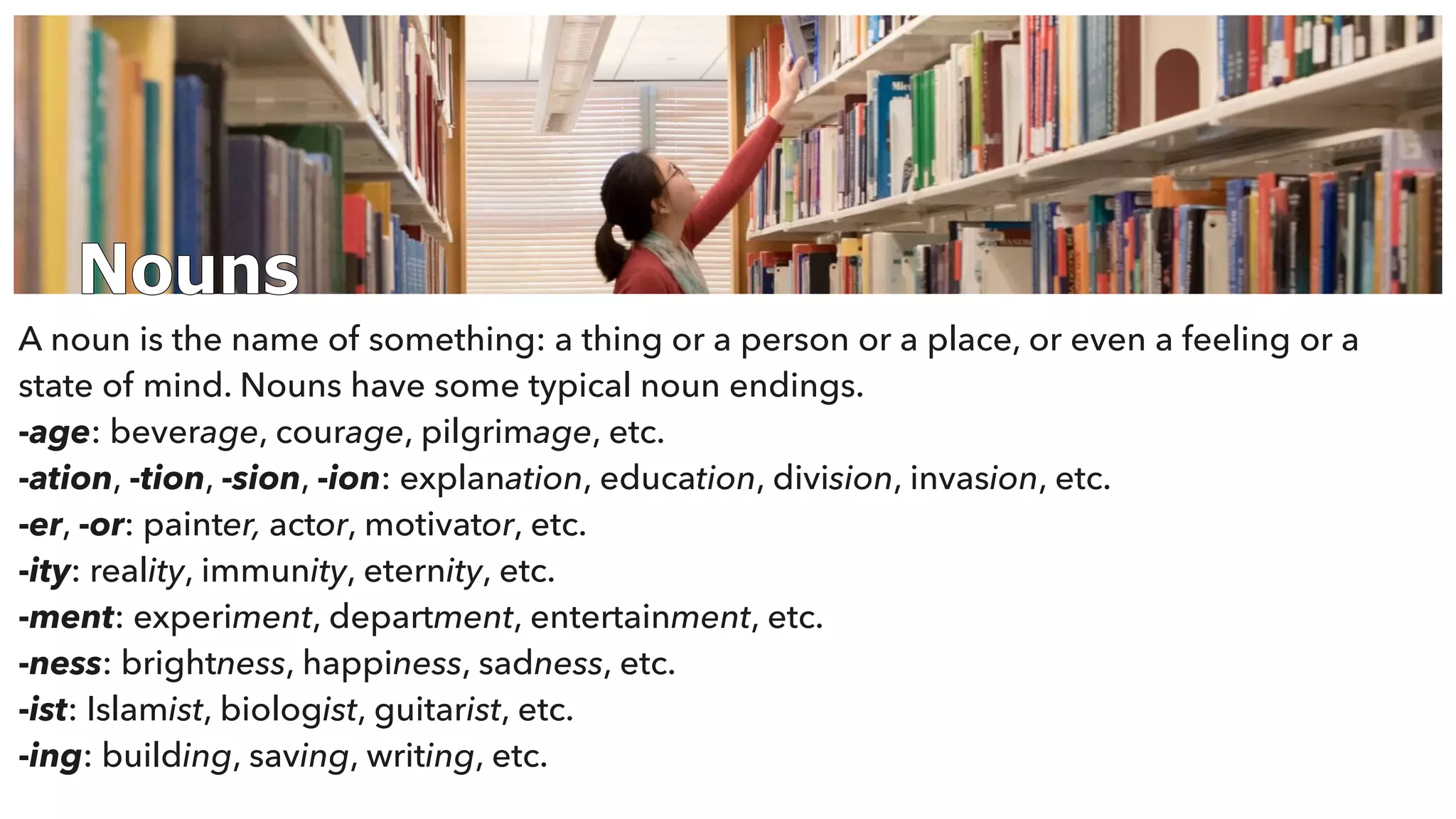 Nouns
A noun is the name of something: a thing or a person or a place, or even a feeling or a
state of mind. Nouns have some typical noun endings.
-age: beverage, courage, pilgrimage, etc.
-ation, -tion, -sion, -ion: explanation, education, division, invasion, etc.
-er, -or: painter, actor, motivator, etc.
-ity: reality, immunity, eternity, etc.
-ment: experiment, department, entertainment, etc.
-ness: brightness, happiness, sadness, etc.
-ist: Islamist, biologist, guitarist, etc.
-ing: building, saving, writing, etc.
 