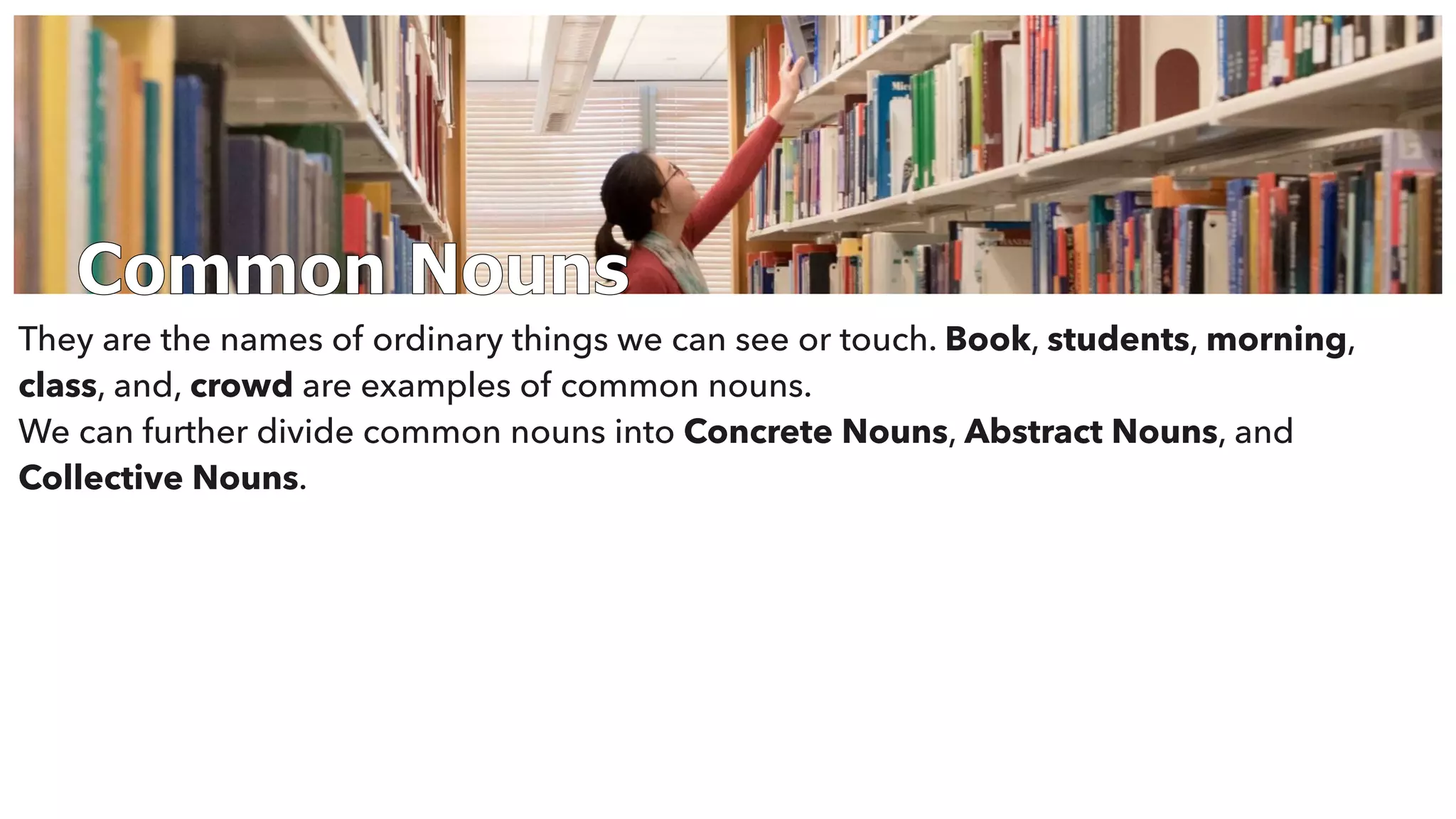 Common Nouns
They are the names of ordinary things we can see or touch. Book, students, morning,
class, and, crowd are examples of common nouns.
We can further divide common nouns into Concrete Nouns, Abstract Nouns, and
Collective Nouns.
 