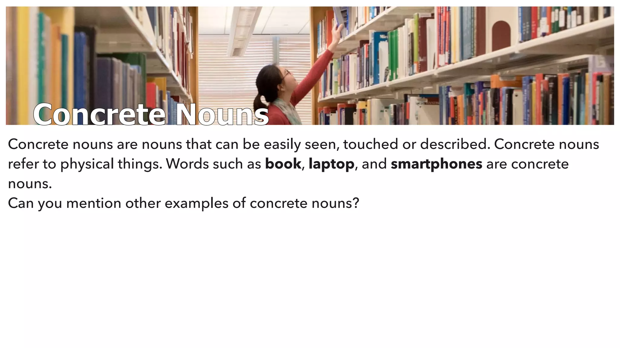 Concrete Nouns
Concrete nouns are nouns that can be easily seen, touched or described. Concrete nouns
refer to physical things. Words such as book, laptop, and smartphones are concrete
nouns.
Can you mention other examples of concrete nouns?
 