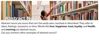 Abstract Nouns
Abstract nouns are nouns that can’t be easily seen, touched or described. They refer to
ideas, feelings, occasions, or time. Words like love, happiness, trust, loyalty, and health,
and morning are abstract nouns.
Can you mention other examples of abstract nouns?
 
