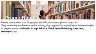Proper Nouns
Proper nouns name speciﬁc people, animals, institutions, places, times, etc.
They have unique reference, and in writing they begin with a capital letter. Some examples
of proper nouns are Donald Trump, Jakarta, Nurul Jadid University, East Java,
December, etc.
 