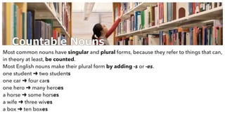 Countable Nouns
Most common nouns have singular and plural forms, because they refer to things that can,
in theory at least, be counted.
Most English nouns make their plural form by adding -s or -es.
one student ➜ two students
one car ➜ four cars
one hero ➜ many heroes
a horse ➜ some horses
a wife ➜ three wives
a box ➜ ten boxes
 