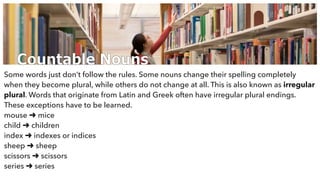 Countable Nouns
Some words just don’t follow the rules. Some nouns change their spelling completely
when they become plural, while others do not change at all. This is also known as irregular
plural. Words that originate from Latin and Greek often have irregular plural endings.
These exceptions have to be learned.
mouse ➜ mice
child ➜ children
index ➜ indexes or indices
sheep ➜ sheep
scissors ➜ scissors
series ➜ series
 