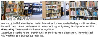 Adjectives
A noun by itself does not offer much information. If a man wanted to buy a shirt in a store,
he would need to narrow down what he was looking for by using descriptive words like
thin or silky. These words are known as adjectives.
Adjectives describe nouns (or pronouns) and tell you more about them. They might tell
you what things look, sound, or feel like.
 