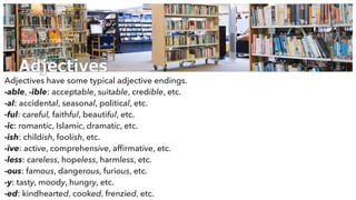 Adjectives
Adjectives have some typical adjective endings.
-able, -ible: acceptable, suitable, credible, etc.
-al: accidental, seasonal, political, etc.
-ful: careful, faithful, beautiful, etc.
-ic: romantic, Islamic, dramatic, etc.
-ish: childish, foolish, etc.
-ive: active, comprehensive, afﬁrmative, etc.
-less: careless, hopeless, harmless, etc.
-ous: famous, dangerous, furious, etc.
-y: tasty, moody, hungry, etc.
-ed: kindhearted, cooked, frenzied, etc.
 