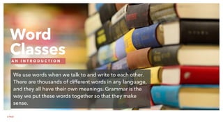 Word
Classes
A N I N T R O D U C T I O N
We use words when we talk to and write to each other.
There are thousands of different words in any language,
and they all have their own meanings. Grammar is the
way we put these words together so that they make
sense.
A FAIZ
 