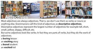 Adjectives
Most adjectives are always adjectives. That is, we don’t use them as verbs or nouns or
anything else. Grammarians call this kind of adjectives as descriptive adjectives.
Descriptive adjectives represent the largest number of adjectives for example tall, short,
small, yellow, sloppy, difﬁcult, etc.
But some adjectives look like verbs. In fact they are parts of verbs, but they do the work of
adjectives.
a boring lesson
an exciting story
a bored student
an excited kid
 