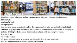 Adjectives
We often put an adjective before the noun that it is describing or also known as
attributive.
a colourful ball
a huge spider
You can also place an adjective after the noun, such as after verbs like be, look, feel,
become, stay, become, or turn or also known as predicative. A verb used in this way is
called a linking verb, because it connects a subject with a descriptive word.
The sun is hot.
He feels nervous.
It’s up to you to choose where you put the adjectives in your sentence.
This is a delicious kebab or This kebab is delicious.
 