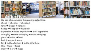 Adjectives
We can also compare things using adjectives.
cheap ➜ cheaper ➜ cheapest
long ➜ longer ➜ longest
happy ➜ happier ➜ happiest
expensive ➜ more expensive ➜ most expensive
annoying ➜ more annoying ➜ most annoying
good ➜ better ➜ best
bad ➜ worse ➜ worst
far ➜ farther/further ➜ farthest/furthest
little ➜ less ➜ least
many ➜ more ➜ most
 