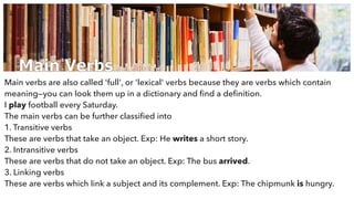 Main Verbs
Main verbs are also called 'full', or 'lexical' verbs because they are verbs which contain
meaning—you can look them up in a dictionary and ﬁnd a deﬁnition.
I play football every Saturday.
The main verbs can be further classiﬁed into
1. Transitive verbs
These are verbs that take an object. Exp: He writes a short story.
2. Intransitive verbs
These are verbs that do not take an object. Exp: The bus arrived.
3. Linking verbs
These are verbs which link a subject and its complement. Exp: The chipmunk is hungry.
 