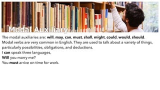 Modal Auxiliary
The modal auxiliaries are: will, may, can, must, shall, might, could, would, should.
Modal verbs are very common in English. They are used to talk about a variety of things,
particularly possibilities, obligations, and deductions.
I can speak three languages.
Will you marry me?
You must arrive on time for work.
 