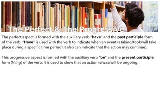 The Perfect & The Progressive
The perfect aspect is formed with the auxiliary verb “have” and the past participle form
of the verb. “Have” is used with the verb to indicate when an event is taking/took/will take
place during a speciﬁc time period (it also can indicate that the action may continue).
This progressive aspect is formed with the auxiliary verb “be” and the present participle
form (V-ing) of the verb. It is used to show that an action is/was/will be ongoing.
 