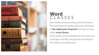 Word
C L A S S E S
We classify words according to their functions.
The classiﬁcations traditionally were referred to
as the eight parts of speech, but they are now
called word classes.
Some words can be classiﬁed as more than one
word type, and they change type according to
the sentence they belong to.
 